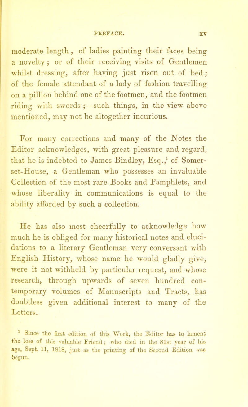 moderate length, of ladies painting their faces being a novelty; or of their receiving visits of Gentlemen whilst dressing, after having just risen out of bed; of the female attendant of a lady of fashion travelling on a pillion behind one of the footmen, and the footmen riding with swords ;—such things, in the view above mentioned, may not be altogether incurious. For many corrections and many of the Notes the Editor acknowledges, with great pleasure and regard, that he is indebted to James Bindley, Esq.,1 of Somer- set-House, a Gentleman who possesses an invaluable Collection of the most rare Books and Pamphlets, and whose liberality in communications is equal to the ability afforded by such a collection. He has also most cheerfully to acknowledge how much he is obliged for many historical notes and eluci- dations to a literary Gentleman very conversant with English History, whose name he would gladly give, were it not withheld by particular request, and whose research, through upwards of seven hundred con- temporary volumes of Manuscripts and Tracts, has doubtless given additional interest to many of the Letters. 1 Since the first edition of this Work, the Sditor has to lament the loss of this valuable Friend ; who died in the 81st year of his age, Sept. 11, 1818, just as the printing of the Second Edition .vas begun.