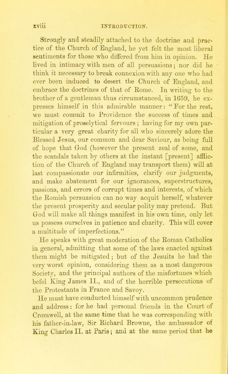 Strongly and steadily attached to the doctrine and prac- tice of the Church of England, he yet felt the most liberal sentiments for those who differed from him in opinion. He lived in intimacy with men of all persuasions; nor did he think it necessary to break connexion with any one who had ever been induced to desert the Church of England, and embrace the doctrines of that of Rome. In writing: to the brother of a gentleman thus circumstanced, in 1659, he ex- presses himself in this admirable manner: “ Eor the rest, we must commit to Providence the success of times and mitigation of proselytical fervours ; having for my own par- ticular a very great charity for all who sincerely adore the Blessed Jesus, our common and dear Saviour, as being full of hope that God (however the present zeal of some, and the scandals taken by others at the instant [present] afflic- tion of the Church of England may transport them) will at last compassionate our infirmities, clarify our judgments, and make abatement for our ignorances, superstructures, passions, and errors of corrupt times and interests, of which the Romish persuasion can no way acquit herself, whatever the present prosperity and secular polity may pretend. But God will make all things manifest in his own time, only let us possess ourselves in patience and charity. This will cover a multitude of imperfections.” He speaks with great moderation of the Roman Catholics in general, admitting that some of the laws enacted against them might he mitigated; but of the Jesuits he had the very worst opinion, considering them as a most dangerous Society, and the principal authors of the misfortunes which befel King James II., and of the horrible persecutions of the Protestants in France and Savoy. He must have conducted himself with uncommon prudence and address: for he had personal friends in the Court of Cromwell, at the same time that he was corresponding with his father-in-law, Sir Richard Browne, the ambassador of