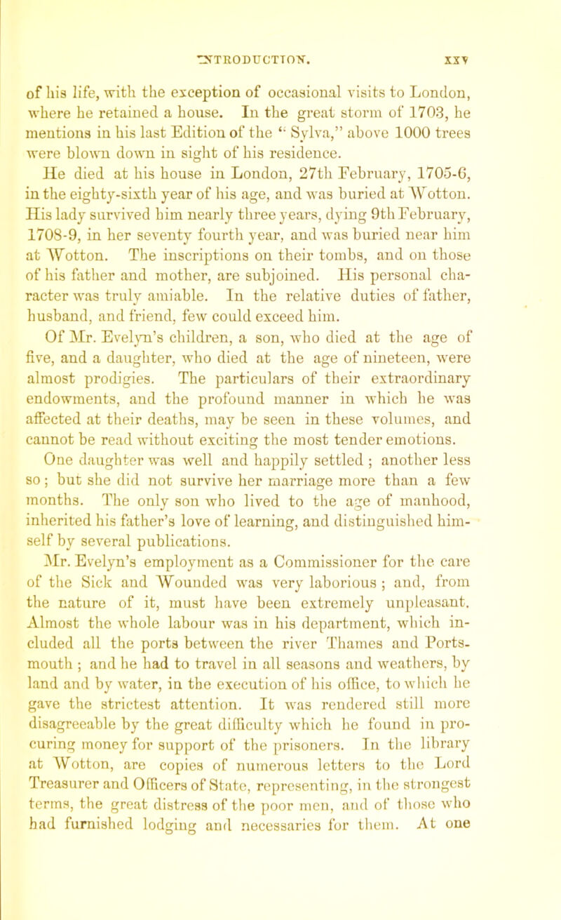 of his life, with the exception of occasional visits to London, where he retained a house. In the great storm of 1703, he mentions in his last Edition of the “ Sylva,” above 1000 trees were blown down in sight of his residence. He died at his house in London, 27th February, 1705-6, in the eighty-sixth year of his age, and was buried at Wotton. His lady survived him nearly three years, dying 9thFebruary, 1708-9, in her seventy fourth year, and was buried near him at ’Wotton. The inscriptions on their tombs, and on those of his father and mother, are subjoined. His personal cha- racter was truly amiable. In the relative duties of father, husband, and friend, few could exceed him. Of Mr. Evelyn’s children, a son, who died at the age of five, and a daughter, who died at the age of nineteen, were almost prodigies. The particulars of their extraordinary endowments, and the profound manner in which he was affected at their deaths, may be seen in these volumes, and cannot be read without exciting the most tender emotions. One daughter was well and happily settled ; another less so; but she did not survive her marriage more than a few months. The only son who lived to the age of manhood, inherited his father’s love of learning, and distinguished him- self by several publications. Mr. Evelyn’s employment as a Commissioner for the care of the Sick and Wounded was very laborious ; and, from the nature of it, must have been extremely unpleasant. Almost the whole labour was in his department, which in- cluded all the ports between the river Thames and Ports- mouth ; and he had to travel in all seasons and weathers, by land and by water, in the execution of his office, to which he gave the strictest attention. It was rendered still more disagreeable by the great difficulty which lie found in pro- curing money for support of the prisoners. In the library at Wotton, are copies of numerous letters to the Lord Treasurer and Officers of State, representing, in the strongest terms, the great distress of the poor men, and of those who had furnished lodging and necessaries for them. At one