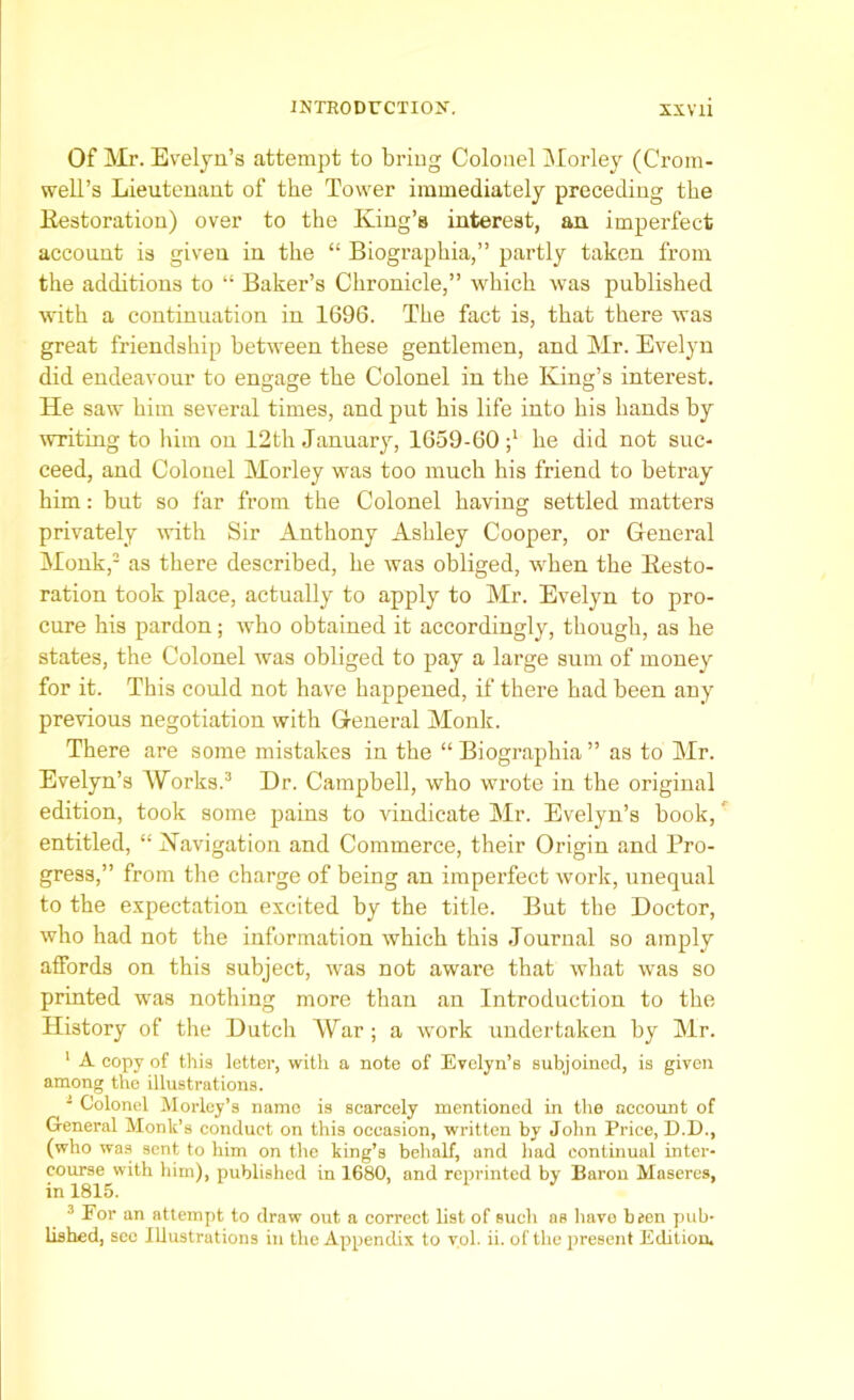 Of Mr. Evelyn’s attempt to bring Colonel Morley (Crom- well’s Lieutenant of the Tower immediately preceding the Kestoration) over to the King’s interest, an imperfect account is given in the “ Biographia,” partly taken from the additions to “ Baker’s Chronicle,” which was published with a continuation in 1696. The fact is, that there was great friendship between these gentlemen, and Mr. Evelyn did endeavour to engage the Colonel in the King’s interest. He saw him several times, and put his life into his hands by writing to him on 12th January, 1659-60 ;l he did not suc- ceed, and Colonel Morley was too much his friend to betray him: but so far from the Colonel having settled matters privately with Sir Anthony Ashley Cooper, or General Monk,2 as there described, he was obliged, when the Kesto- ration took place, actually to apply to Mr. Evelyn to pro- cure his pardon; who obtained it accordingly, though, as he states, the Colonel was obliged to pay a large sum of money for it. This could not have happened, if there had been any previous negotiation with General Monk. There are some mistakes in the “ Biographia ” as to Mr. Evelyn’s Works.3 Dr. Campbell, who wrote in the original edition, took some pains to vindicate Mr. Evelyn’s book, entitled, “ ^Navigation and Commerce, their Origin and Pro- gress,” from the charge of being an imperfect work, unequal to the expectation excited by the title. But the Doctor, who had not the information which this Journal so amply affords on this subject, was not aware that what was so printed was nothing more than an Introduction to the History of the Dutch War ; a work undertaken by Mr. 1 A copy of this letter, with a note of Evelyn’s subjoined, is given among the illustrations. 1 Colonel Morley’s namo is scarcely mentioned in the account of General Monk’s conduct on this occasion, written by John Price, D.D., (who was sent to him on the king’s behalf, and had continual inter- course with him), published in 1680, and reprinted by Baron Maseres, in 1815. 3 For an attempt to draw out a correct list of such as have been pub- lished, sec illustrations in the Appendix to vol. ii. of the present Edition.