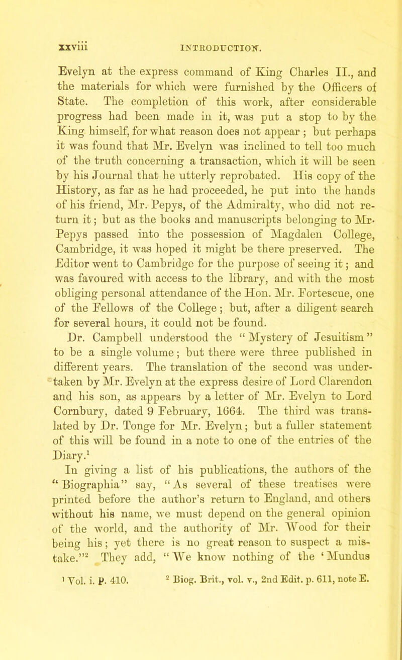 Evelyn at the express command of King Charles II., and the materials for which were furnished by the Officers of State. The completion of this work, after considerable progress had been made in it, was put a stop to by the King himself, for what reason does not appear ; but perhaps it was found that Mr. Evelyn was inclined to tell too much of the truth concerning a transaction, which it will he seen by his Journal that he utterly reprobated. His copy of the History, as far as he had proceeded, he put into the hands of his friend, Mr. Pepys, of the Admiralty, who did not re- turn it; hut as the hooks and manuscripts belonging to Mr- Pepys passed into the possession of Magdalen College, Cambridge, it was hoped it might he there preserved. The Editor went to Cambridge for the purpose of seeing it; and was favoured with access to the library, and with the most obliging personal attendance of the Hon. Mr. Eortescue, one of the Eellows of the College; hut, after a diligent search for several hours, it could not be found. Dr. Campbell understood the “ Mystery of Jesuitism” to be a single volume; but there were three published in different years. The translation of the second was under- taken by Mr. Evelyn at the express desire of Lord Clarendon and his son, as appears by a letter of Mr. Evelyn to Lord Cornbury, dated 9 Eebruary, 1661. The third was trans- lated by Dr. Tonge for Mr. Evelyn; but a fuller statement of this will be found in a note to one of the entries of the Diary.1 In giving a list of his publications, the authors of the “ Biographia ” say, “As several of these treatises were printed before the author’s return to England, and others without his name, we must depend on the general opinion of the world, and the authority of Mr. Mood for their being his; yet there is no great reason to suspect a mis- take.”2 They add, “ We know nothing of the * Mundus