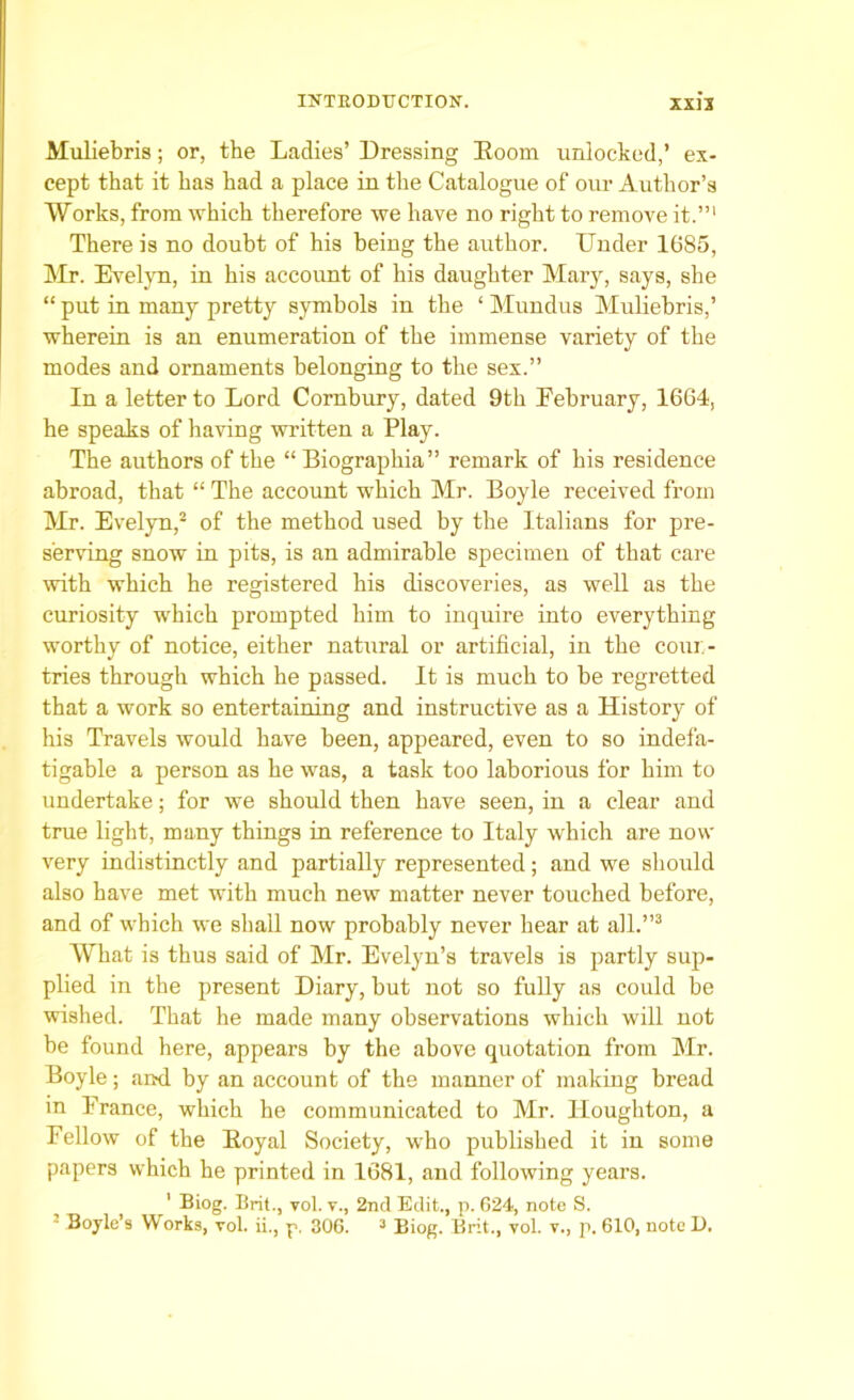 Muliebris; or, the Ladies’ Dressing Boom unlocked,’ ex- cept that it has had a place in the Catalogue of our Author’s Works, from which therefore we have no right to remove it.”1 There is no doubt of his being the author. Under 1685, Mr. Evelyn, in his account of his daughter Mary, says, she “ put in many pretty symbols in the ‘ Mundus Muliebris,’ wherein is an enumeration of the immense variety of the modes and ornaments belonging to the sex.” In a letter to Lord Cornbury, dated 9th February, 1664, he speaks of having written a Play. The authors of the “ Biographia” remark of his residence abroad, that “ The account which Mr. Boyle received from Mr. Evelyn,2 of the method used by the Italians for pre- serving snow in pits, is an admirable specimen of that care with which he registered his discoveries, as well as the curiosity which prompted him to inquire into everything worthy of notice, either natural or artificial, in the coun- tries through which he passed. It is much to be regretted that a work so entertaining and instructive as a History of his Travels would have been, appeared, even to so indefa- tigable a person as he was, a task too laborious for him to undertake; for we should then have seen, in a clear and true light, many things in reference to Italy which are now very indistinctly and partially represented; and we should also have met with much new matter never touched before, and of which we shall now probably never hear at all.”3 What is thus said of Mr. Evelyn’s travels is partly sup- plied in the present Diary, but not so fully as could be wished. That he made many observations which will not be found here, appears by the above quotation from Mr. Boyle; aiwl by an account of the manner of making bread in France, which he communicated to Mr. Houghton, a Fellow of the Boyal Society, who published it in some papers which he printed in 1681, and following years. ' Biog. Brit., vol. v., 2nd Edit., p. 624, note S. 2 Boyle’s Works, vol. ii., p. 306. 3 Biog. Brit., vol. v., p. 610, note D.