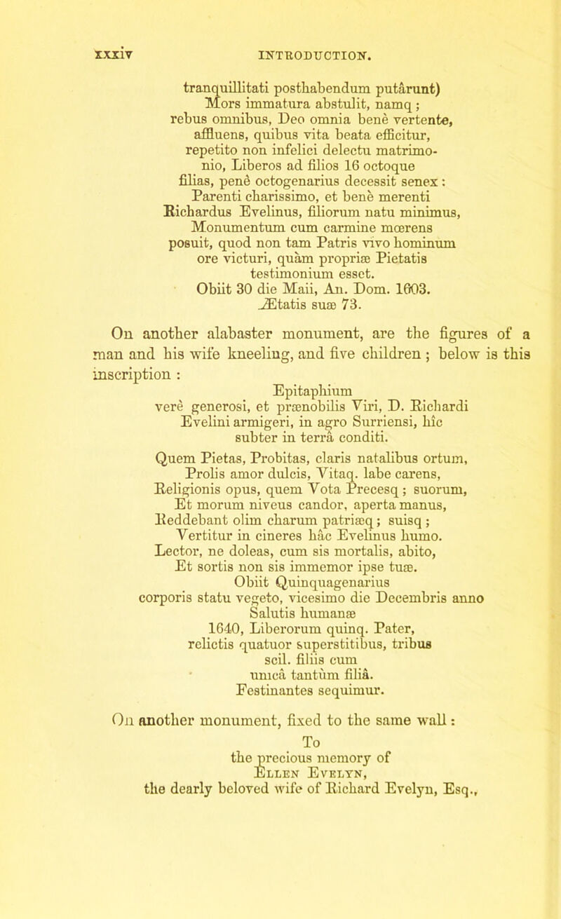 tranquillitati postliabendum putarunt) Mors immatura abstulit, namq; rebus omnibus, Deo omnia bene vertente, affluens, quibus vita beata efficitur, repetito non infelici delectu matrimo- nio, Liberos ad filios 16 octoque Alias, pene octogenarius decessit senex: Parenti cbarissimo, et bene merenti Richardus Evelinus, filiorum natu minimus, Monumentum cum carmine mcerens posuit, quod non tarn Patris too hominum ore victuri, quam propri® Pietatis testimonium esset. Obiit 30 die Maii, An. Dom. 1603. AEtatis sua; 73. On another alabaster monument, are the figures of a man and his wife kneeling, and five children ; below is this inscription : Epitaphium vere generosi, et pramobilis Viri, D. Richardi Evelini armigeri, in agro Surriensi, hie subter in terra conditi. Quern Pietas, Probitas, claris natalibus ortum, Prolis amor dulcis, Vitaq. labe carens, Religionis opus, quern Yota Precesq; suorum, Et morum niveus candor, aperta manus, Eeddebant olim charum patriseq; suisq ; Vertitur in cineres hac Evelinus humo. Lector, ne doleas, cum sis mortalis, abito, Et sortis non sis immemor ipse tu®. Obiit Quinquagenarius corporis statu vegeto, vicesimo die Decembris anno Salutis human® 1640, Liberorum quinq. Pater, relictis quatuor superstitious, tribus scil. filiis cum umca tantum filia. Festinantes sequimur. On another monument, fixed to the same wall: To the precious memory of Ellen Evelyn, the dearly beloved wife of Eichard Evelyn, Esq.,
