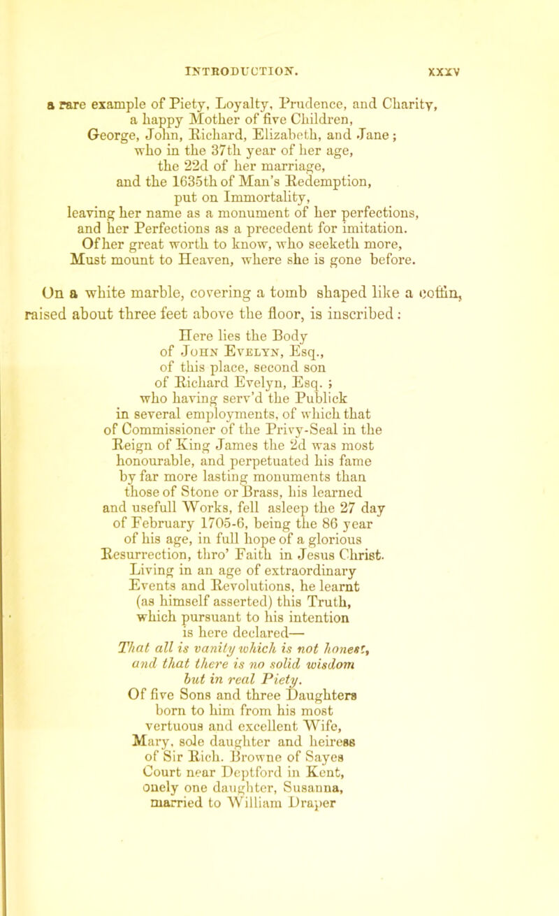 a rare example of Piety, Loyalty, Prudence, and Charity, a happy Mother of five Children, George, John, Richard, Elizabeth, and Jane; who in the 37th year of her age, the 22d of her marriage, and the 1635th of Man’s Redemption, put on Immortality, leaving her name as a monument of her perfections, and her Perfections as a precedent for imitation. Of her great worth to know, who seeketh more. Must mount to Heaven, where she is gone before. On a white marble, covering a tomb shaped like a coffin, raised about three feet above the floor, is inscribed; Here lies the Body of John Evelyn, Esq., of this place, second son of Richard Evelyn, Esq. ; who having serv’d the Publick in several employments, of which that of Commissioner of the Privy-Seal in the Reign of Ring James the 2d was most honourable, and perpetuated his fame by far more lasting monuments than those of Stone or Brass, his learned and usefull Works, fell asleep the 27 day of February 1705-6, being the 86 year of his age, in full hope of a glorious Resurrection, thro’ Faith in Jesus Christ. Living in an age of extraordinary Events and Revolutions, he learnt (as himself asserted) this Truth, which pursuant to his intention is here declared— That all is vanity which is not hones', and that there is no solid wisdom but in real Piety. Of five Sons and three Daughters born to him from his most vertuous and excellent Wife, Mary, sole daughter and heiress of Sir Rich. Browne of Sayes Court near Deptford in Kent, onely one daughter, Susanna, married to William Draper