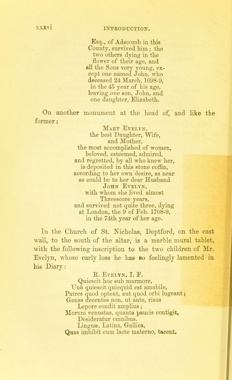 Esq., of Adscomb in this County, survived him ; tho two others dying in the flower of their age, and all the Sons very young, ex- cept one named John, who deceased 24 March, 1698-9, in the 45 year of his age, leaving one son, John, and one daughter, Elizabeth. On another monument at the head of, and like the former: Maky Evelyn, the best Daughter, Wife, and Mother, the most accomplished of women, beloved, esteemed, admired, and regretted, by all who knew her, is deposited in this stone coffin, according to her own desire, as near as could be to her dear Husband John Evelyn, with whom she lived almost Threescore years, and survived not quite three, dying at London, the 9 of Feb. 1708-9, in the 74th year of her age. In the Church of St. Nicholas, Deptford, on the east wall, to the south of the altar, is a marble mural tablet, with the following inscription to the two children of Mr. Evelyn, whose early loss he has so feelingly lamented in his Diary: E. Evelyn, I. F. Quiescit hoc sub marmore, Una quiescit quicquid est amabile, Patres quod optent, aut quod orbi lugeant; Genas decentes non, ut ante, risus Lepore condit amplius; Morum venustas, quanta paucis contigit, Desideratur omnibus. Lingua;, Latina, Gallica, Quas imbibit cum lacte materno, tacent.