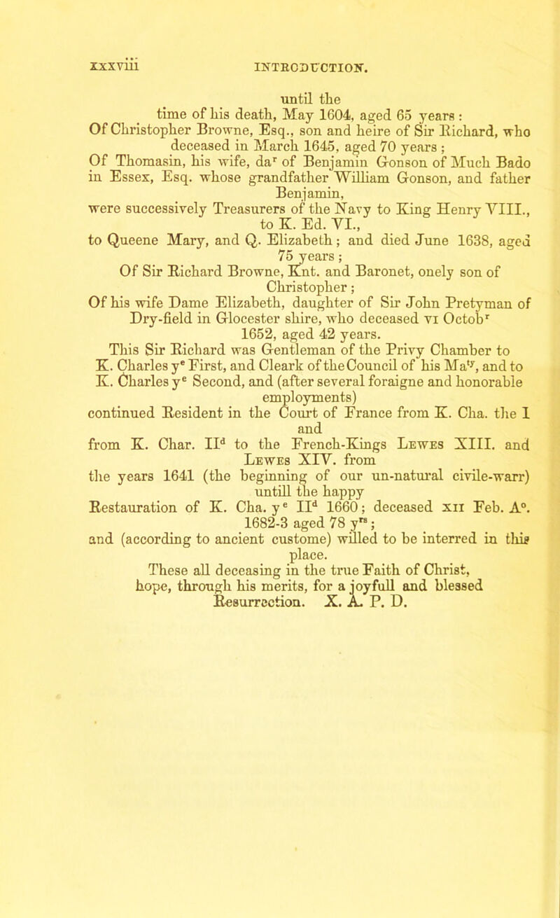 until the time of his death, May 1604, aged 65 years: Of Christopher Browne, Esq., son and heire of Sir Eichard, who deceased in March 1645, aged 70 years ; Of Thomasin, his wife, dar of Benjamin Gonson of Much Bado in Essex, Esq. whose grandfather William Gonson, and father Benjamin, were successively Treasurers of the Navy to King Henry VIII., to K. Ed. VI., to Queene Mary, and Q. Elizabeth; and died June 1638, aged 75 years; Of Sir Eichard Browne, Knt. and Baronet, onely son of Christopher; Of his wife Dame Elizabeth, daughter of Sir John Pretyman of Dry-field in Glocester shire, who deceased vi Oetobr 1652, aged 42 years. This Sir Eichard was Gentleman of the Privy Chamber to K. Charles ye First, and Cleark of the Council of his Ma,y, and to K. Charles ye Second, and (after several foraigne and honorable employments) continued Eesident in the Court of France from K. Cha. the I and from K. Char. IId to the French-Kings Lewes Kill, and Lewes XIV. from the years 1641 (the beginning of our un-natural civile-warr) untill the happy Kestauration of K. Cha. ye IId 1660; deceased xn Feb. A0. 1682-3 aged 78 y”; and (according to ancient custome) willed to be interred in this place. These all deceasing in the true Faith of Christ, hope, through his merits, for a joyfull and blessed Eesurrcction. X. A. P. D.