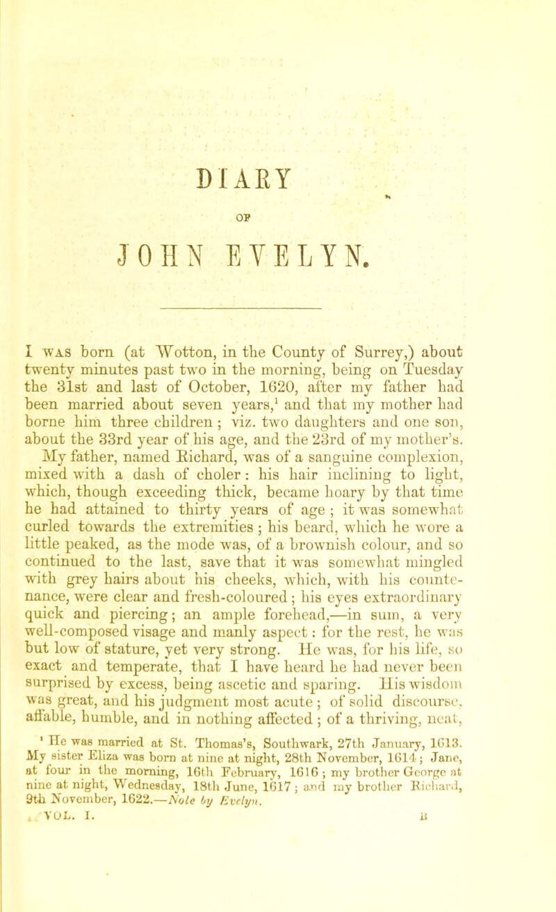 DIARY OF JOHN EVELYN. I was born (at Wotton, in the County of Surrey,) about twenty minutes past two in the morning, being on Tuesday the 31st and last of October, 1620, after my father had been married about seven years,1 and that my mother bad borne him three children ; viz. two daughters and one son, about the 33rd year of his age, and the 23rd of my mother’s. My father, named Richard, was of a sanguine complexion, mixed with a dash of choler: his hair inclining to light, which, though exceeding thick, became hoary by that time he had attained to thirty years of age ; it was somewhat curled towards the extremities ; his beard, which he wore a little peaked, as the mode was, of a brownish colour, and so continued to the last, save that it was somewhat mingled with grey hairs about his cheeks, which, with his counte- nance, were clear and fresh-coloured; his eyes extraordinary quick and piercing; an ample forehead,—in sum, a very well-composed visage and manly aspect: for the rest, he was but low of stature, yet very strong. He was, for his life, so exact and temperate, that I have heard he had never been surprised by excess, being ascetic and sparing. His wisdom was great, and his judgment most acute ; of solid discourse, affable, humble, and in nothing affected ; of a thriving, neat, 1 Tie was married at St. Thomas’s, Southwark, 27th January, 1G13. My sister Eliza was bom at nine at night, 28th November, 1614; Jane, at four in the morning, 16th February, 1616; my brother George at nine at night, Wednesday, 18th June, 1617; a.nd my brother Richard, 9th November, 1622.—Nate by Evelyn.