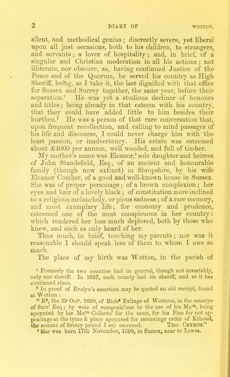 o DIARY OF WOTTON, silent, and methodical genius; discreetly severe, yet liberal upon all just occasions, both to his children, to strangers, and servants ; a lover of hospitality; and, in brief, of a singular and Christian moderation in all his actions ; not illiterate, nor obscure, as, having continued Justice of the Peace and of the Quorum, he served his country as High Sheriff, beilig, as I take it, the last dignified with that office for Sussex and Surrey together, the same year, before their separation.1 He was yet a studious dec-liner of honours and titles; being already in that esteem with his country, that they could have added little to him besides their burthen.2 He was a person of that rare conversation that, upon frequent recollection, and calling to mind passages of his life and discourse, I could never charge him with the least passion, or inadvertency. His estate was esteemed about £4000 per annum, well wooded, and full of timber. My mother’s name was Eleanor,3 sole daughter and heiress of John Standsfield, Esq., of an ancient and honourable family (though now extinct) in Shropshire, by his wife Eleanor Comber, of a good and well-known house in Sussex. She was of proper personage; of a brown complexion; her eyes and hair of a lovely black ; of constitution more inclined to a religious melancholy, or pious sadness ; of a rare memory, aud most exemplary life; for economy and prudence, esteemed one of the most conspicuous in her country: which rendered her loss much deplored, both by those who knew, and such as only heard of her. Thus much, in brief, touching my parents ; nor was it ■ reasonable I should speak less of them to whom I owe so much. The place of my birth was Wotton, in the parish of 1 Formerly the two counties had in general, though not invariably, only one sheriff. In 1637, each county had its sheriff, and so it has continued since. 2 In proof of Evelyn’s assertion may he quoted an old receipt, found at Wotton : “ Rd, the 29 Octr. 1630, of Richd Evlinge of Wottone, in the eountye of Surr’ Esq; by waie of composic’one to the use of his Ma'*e, being apoynted by his Matie Collecto’ for the same, for his Fine for not ap- pearinge at the tyme & place apoynted for receavinge order of Kthood, the somme of fivetey pound I say receaved. Tho. Cryjies.”