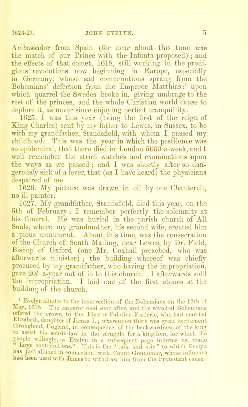 Ambassador from Spain (for near about this time was the match of our Prince with the Infanta proposed) ; and the effects of that comet, 1618, still working in the prodi- gious revolutions now beginning in Europe, especially in G-ermany, whose sad commmotions sprang from the Bohemians’ defection from the Emperor Matthias :l upon which quarrel the Swedes broke in, giving umbrage to the rest of the princes, and the whole Christian world cause to deplore it, as never since enjoying perfect tranquillity. 1625. I was this year (being the first of the reign of King Charles) sent by my father to Lewes, in Sussex, to be with my grandfather, Standsfield, with whom I passed my childhood. This was the year in which the pestilence was so epidemical, that there died in London 5000 a-week, and I well remember the strict watches and examinations upon the ways as we passed ; and I was shortly after so dan- gerously sick of a fever, that (as I have heard) the physicians despaired of me. 1626. My picture was drawn in oil by one Chanterell, no ill painter. 1627. My grandfather, Standsfield, died this year, on the 5th of February: I remember perfectly the solemnity at his funeral. He was buried in the parish church of All. Souls, where my grandmother, his second wife, erected him a pious monument. About this time, was the consecration of the Church of South Mailing, near Lewes, by Dr. Field, Bishop of Oxford (one Mr. Coxhall preached, who was afterwards minister) ; the building whereof was chiefly procured by my grandfather, who having the impropriation, gave 201. a-year out of it to this church. I afterwards sold the impropriation. I laid one of the first stones at the building of the church. 1 Evelyn alludes to the insurrection of the Bohemians on the 12th of May, 1618. The emperor died soon after, and the revolted Bohemians offered the crown to the Elector Palatine Frederic, who had married Elizabeth, daughter of James I.; whereupon there was great excitement throughout England, in consequence of the backwardness of the king to assist his son-in-law in the struggle for a kingdom, for which the people willingly, as Evelyn in a subsequent page informs us, mado large contributions.” This is the “talk and stir” to which Evelyn has just alluded in connection with Count Gondoinar, whose influence had been used with James to withdraw him from the Protestant cause.