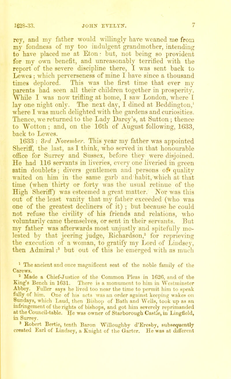 rey, and my father would willingly hare weaned me from my fondnes3 of my too indulgent grandmother, intending to have placed me at Eton: but, not being so provident for my own benefit, and unreasonably terrified with the report of the severe discipline there, I was sent back to Lewes ; which perverseness of mine I have since a thousand times deplored. This was the first time that ever my parents had seen all their children together in prosperity. While I was now trifling at home, I saw London, where I lay one night only. The next day, I dined at Beddington,1 where I was much delighted with the gardens and curiosities. Thence, we returned to the Lady Darcy’s, at Sutton; thence to Wotton; and, on the 16th of August following, 1633, back to Lewes. 1633 : 3rd November. This year my father was appointed Sheriff, the last, as I think, who served in that honourable office for Surrey and Sussex, before they were disjoined. He had 116 servants in liveries, every one liveried in green satin doublets; divers gentlemen and persons of* quality waited on him in the same garb and habit, which at that time (when thirty or forty was the usual retinue of the High Sheriff) was esteemed a great matter. Nor was this out of the least vanity that my father exceeded (Who was one of the greatest decliners of it) ; but because he could not refuse the civility of his friends and relations, who voluntarily came themselves, or sent in their servants. But my father was afterwards most unjustly and spitefully mo- lested by that jeering judge, Richardson,2 for reprieving the execution of a woman, to gratify my Lord of Lindsey, then Admiral :3 but out of this he emerged with as much 1 The ancient and once magnificent Beat of the noble family of the Carews. 2 Made a Chief-Justice of the Common Pleas in 162G, and of the King’s Bench in 1631. There is a monument to him in Westminster Abbey. Puller says he lived too near the time to permit him to speak fully of him. One of his acts was an order against keeping wakes on Sundays, which Laud, then Bishop of Bath and Wells, took up as an infringement of the rights of bishops, and got him severely reprimanded at the Council-table. He was owner of Starborough Castle, in Lingfield, in Surrey. 3 Robert Bertie, tenth Baron Willoughby d’Eresby, subsequently created Earl of Lindsey, a Knight of the Garter. He was at different