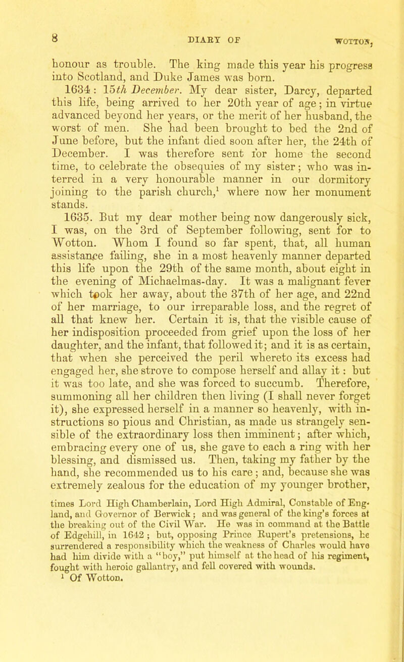 W0TT05, honour as trouble. The king made this year his progress into Scotland, and Duke James was born. 1634: 15th December. My dear sister, Darcy, departed this life, being arrived to her 20th year of age; in virtue advanced beyond her years, or the merit of her husband, the worst of men. She had been brought to bed the 2nd of June before, but the infant died soon after her, the 24th of December. I was therefore sent for home the second time, to celebrate the obsequies of my sister; who was in- terred in a very honourable manner in our dormitory joining to the parish church,1 where now her monument stands. 1635. But my dear mother being now dangerously sick, I was, on the 3rd of September following, sent for to Wotton. Whom I found so far spent, that, all human assistance failing, she in a most heavenly manner departed this life upon the 29th of the same month, about eight in the evening of Michaelmas-day. It was a malignant fever which took her away, about the 37th of her age, and 22nd of her marriage, to our irreparable loss, and the regret of all that knew her. Certain it is, that the visible cause of her indisposition proceeded from grief upon the loss of her daughter, and the infant, that followed it; and it is as certain, that when she perceived the peril whereto its excess had engaged her, she strove to compose herself and allay it: but it was too late, and she was forced to succumb. Therefore, summoning all her children then living (I shall never forget it), she expressed herself in a manner so heavenly, with in- structions so pious and Christian, as made us strangely sen- sible of the extraordinary loss then imminent; after which, embracing every one of us, she gave to each a ring with her blessing, and dismissed us. Then, taking my father by the hand, she recommended us to his care; and, because she was extremely zealous for the education of my younger brother, times Lord High Chamberlain, Lord High Admiral, Constable of Eng* land, and Governor of Berwick ; and was general of the king’s forces at the breaking out of the Civil War. He was in command at the Battle of Edgeliill, in 1642 ; but, opposing Prince Rupert’s pretensions, he surrendered a responsibility which the weakness of Charles would have had him divide with a “ boy,” put himself at tho head of Iris regiment, fought with heroic gallantry, and fell covered with wounds. 1 Of Wotton.