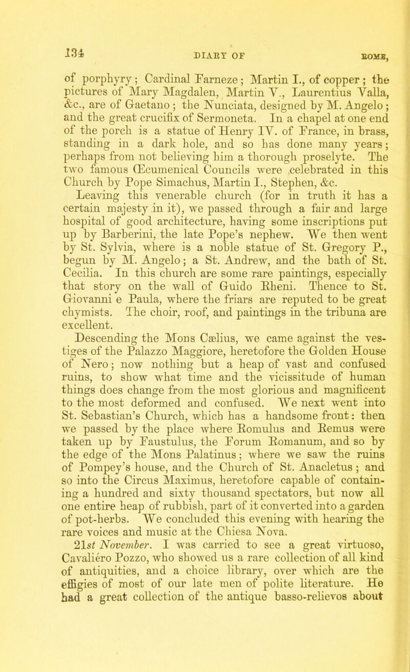 BOMB, of porphyry; Cardinal Farneze ; Martin I., of copper ; the pictures of Mary Magdalen, Martin V., Laurentius Yalla, &c., are of Gaetano ; the Nunciata, designed by M. Angelo; and the great crucifix of Sermoneta. In a chapel at one end of the porch is a statue of Henry IV. of France, in brass, standing in a dark hole, and so h as done many years; perhaps from not believing him a thorough proselyte. The two famous (Ecumenical Councils were celebrated in this Church by Pope Simachus, Martin I., Stephen, &c. Leaving this venerable church (for in truth it has a certain majesty in it), we passed through a fair and large hospital of good architecture, having some inscriptions put up by Barberini, the late Pope’s nephew. We then went by St. Sylvia, where is a noble statue of St. Gregory P., begun by M. Angelo; a St. Andrew, and the bath of St. Cecilia. In this church are some rare paintings, especially that story on the wall of Guido Bheni. Thence to St. Giovanni e Paula, where the friars are reputed to be great chymists. The choir, roof, and paintings in the tribuna are excellent. Descending the Mons Caelius, we came against the ves- tiges of the Palazzo Maggiore, heretofore the Golden House of Hero; now nothing but a heap of vast and confused ruins, to show what time and the vicissitude of human things does change from the most glorious and magnificent to the most deformed and confused. We next went into St. Sebastian’s Church, which has a handsome front: then we passed by the place where Komulus and Kemus were taken up by Faustulus, the Forum Bomanum, and so by the edge of the Mons Palatinus; where we saw the ruins of Pompey’s house, and the Church of St. Anacletus ; and so into the Circus Maximus, heretofore capable of contain- ing a hundred and sixty thousand spectators, but now all one entire heap of rubbish, part of it converted into a garden of pot-herbs. We concluded this evening with hearing the rare voices and music at the Chiesa Nova. 21 st November. I was carried to see a great virtuoso, Cavaliero Pozzo, who showed us a rare collection of all kind of antiquities, and a choice library, over which are the effigies of most of our late men of polite literature. He had a great collection of the antique basso-relievos about