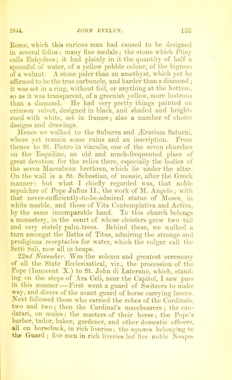 Kome, which this curious man had caused to be designed in several folios : many fine medals ; the stone which Pliny calls Enhvdros; it had plainly in it the quantity of half a spoonful of water, of a yellow pebble colour, of the bigness of a wTalnut. A stone paler than an amethyst, which yet he affirmed to be the true carbuncle, and harder than a diamond ; it was set in a ring, without foil, or anything at the bottom, so as it was transparent, of a greenish yellow, more lustrous than a diamond. He had very pretty things painted on crimson velvet, designed in black, and shaded and height- ened with white, set in frames ; also a number of choice designs and drawings. Hence we walked to the Suburra and JErarium Saturni, where yet remain some ruins and an inscription. From thence to St. Pietro in vineulis, one of the seven churches on the Esquiline, an old and much-frequented place of great devotion for the relics there, especially the bodies of the seven Maccabean brethren, which lie under the altar. On the wall is a St. Sebastian, of mosaic, after the Gi’eek manner: but what I chiefly regarded was, that noble sepulchre of Pope Julius II., the work of M. Angelo ; with that never-sufficiently-to-be-admired statue of Moses, in white marble, and those of Vita Contemplativa and Activa, by the same incomparable hand. To this church belongs a monastery, in the court of whose cloisters grow two tall and very stately palm-trees. Behind these, we walked a turn amongst the Baths of Titus, admiring the strange and prodigious receptacles for water, which the vulgar call the Setti Sali, now all in heaps. 22ml November. Was the solemn and greatest ceremony of all the State Ecclesiastical, viz., the procession of the Pope (Innocent X.) to St. John di Laterano, which, stand- ing on the steps of Ara Celi, near the Capitol, I saw pass in this manner:—Eirst went a guard of Switzers to make way, and divers of the avant guard of horse carrying lances. Next followed those who carried the robes of the Cardinals, two and two ; then the Cardinal’s macebearers ; the cau- datari, on mules; the masters of their horse; the Pope’s barber, tailor, baker, gardener, and other domestic officers, all on horseback, in rich liveries ; the squires belonging to the Guard ; five men in rich liveries led live noble Neapo-