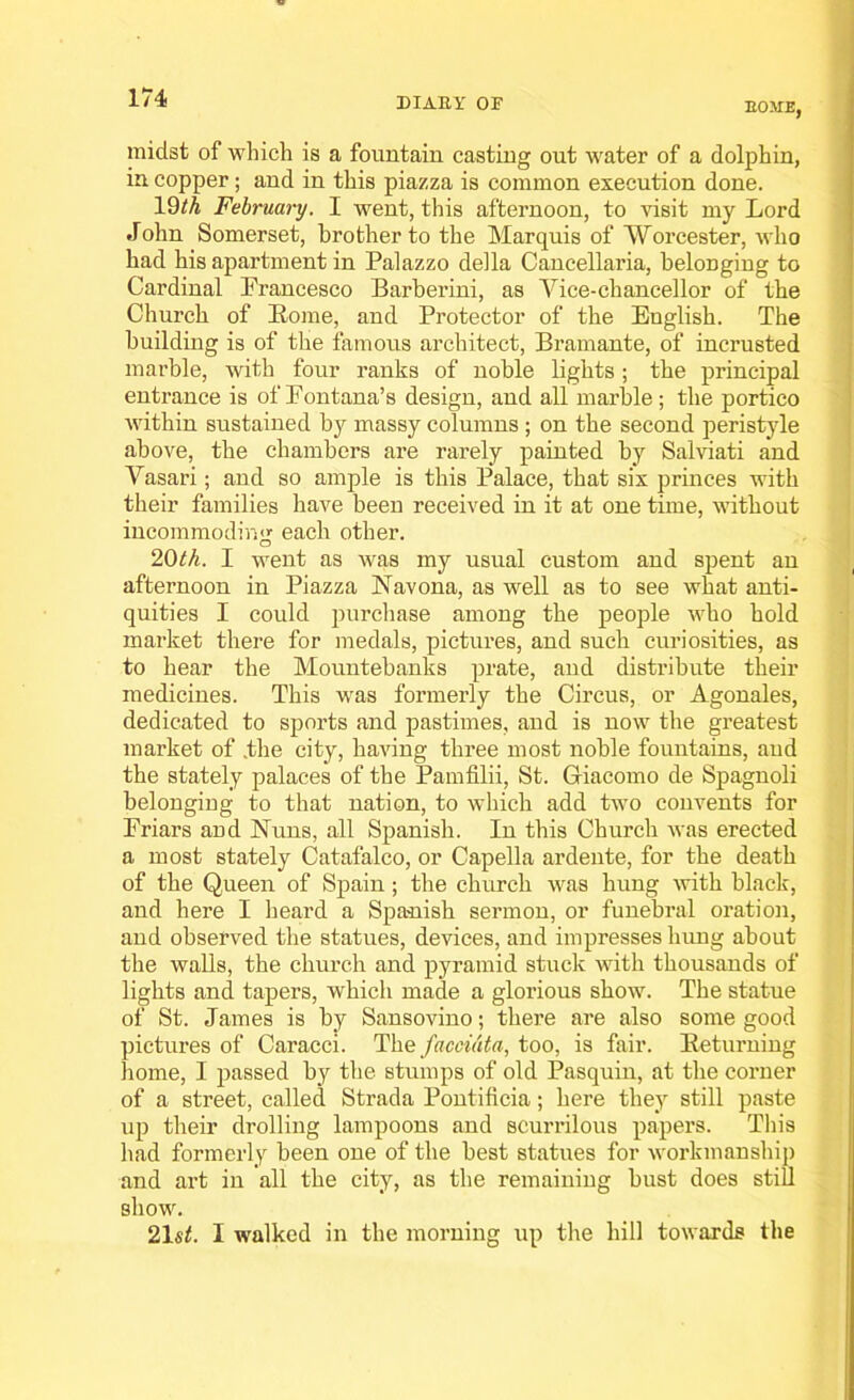 HOME, midst of which is a fountain casting out water of a dolphin, in copper; and in this piazza is common execution done. l£hA February. I went, this afternoon, to visit my Lord John Somerset, brother to the Marquis of Worcester, who had his apartment in Palazzo della Caneellaria, belonging to Cardinal Prancesco Barberini, as Vice-chancellor of the Church of Home, and Protector of the English. The building is of the famous architect, Bramante, of incrusted marble, with four ranks of noble lights; the principal entrance is of Fontana’s design, and all marble ; the portico within sustained by massy columns ; on the second peristyle above, the chambers are rarely painted by Salviati and Vasari; and so ample is this Palace, that six princes with their families have been received in it at one time, without incommoding each other. 20th. I went as was my usual custom and spent an afternoon in Piazza Navona, as well as to see what anti- quities I could purchase among the people who hold market there for medals, pictures, and such curiosities, as to hear the Mountebanks prate, and distribute their medicines. This was formerly the Circus, or Agonales, dedicated to sports and pastimes, and is now the greatest market of .the city, having three most noble fountains, and the stately palaces of the Pamfilii, St. Giacomo de Spagnoli belonging to that nation, to which add two convents for Friars and Nuns, all Spanish. In this Church was erected a most stately Catafalco, or Capella ardente, for the death of the Queen of Spain; the church was hung with black, and here I heard a Spanish sermon, or funebral oration, and observed the statues, devices, and impresses hung about the walls, the church and pyramid stuck with thousands of lights and tapers, which made a glorious show. The statue of St. James is by Sansovino; there are also some good pictures of Caracci. The facci&ta, too, is fair. Returning home, I passed by the stumps of old Pasquin, at the corner of a street, called Strada Pontificia; here they still paste up their drolling lampoons and scurrilous papers. This had formerly been one of the best statues for workmanship and art in all the city, as the remaining bust does still show. 21 st. I walked in the morning up the hill towards the