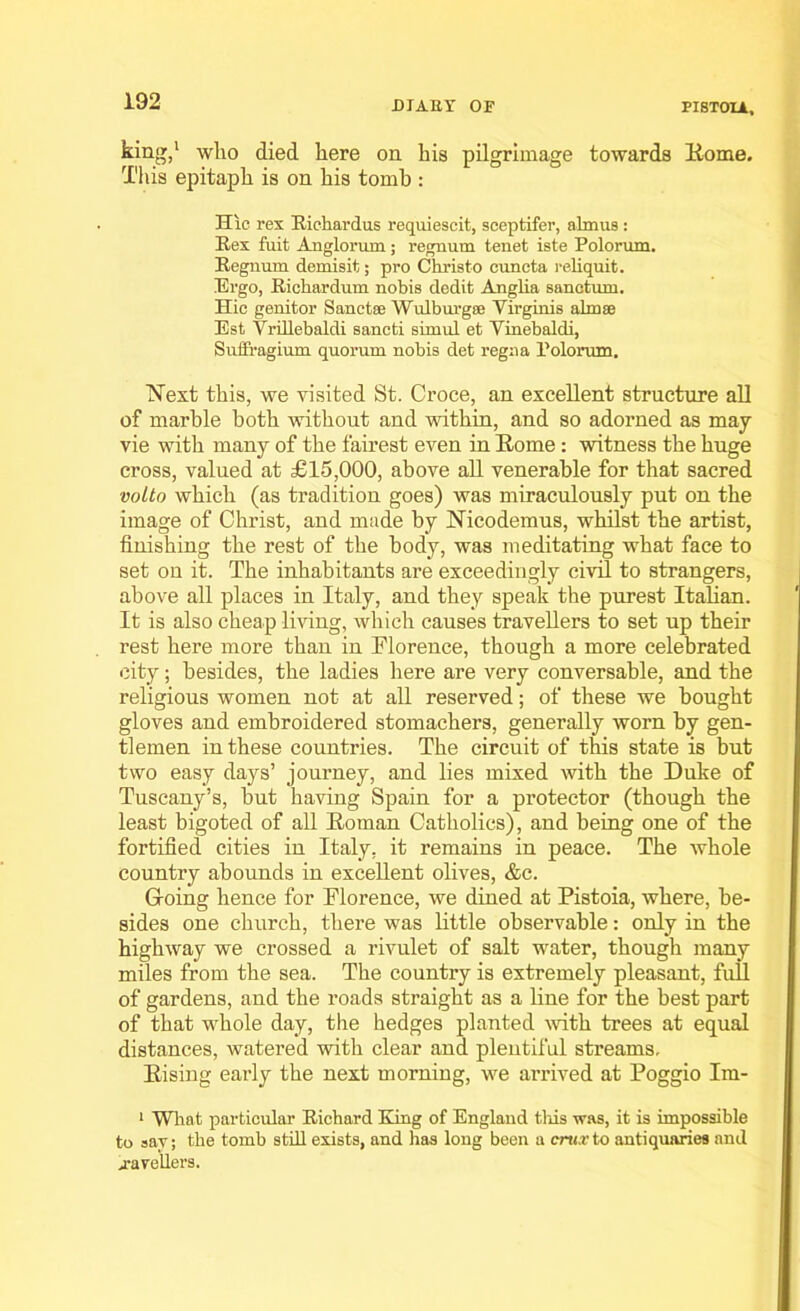 king,1 who died here on his pilgrimage towards Home. This epitaph is on his tomb : Hie rex Richardus requiescit, sceptifer, almus : Rex fuit Anglorum; regnum tenet iste Polorum. Regnum demisit; pro Christo cuncta reliquit. Ergo, Riohardum nobis dedit Anglia sanctum. Hie genitor Sanctee Wulburgse Virginia almse Est Vrillebalcli sancti simul et Vinebaldi, Suffragium quorum nobis det regna Polorum. Next this, we visited St. Croce, an excellent structure all of marble both without and within, and so adorned as may vie with many of the fairest even in Rome: witness the huge cross, valued at £15,000, above all venerable for that sacred voito which (as tradition goes) was miraculously put on the image of Christ, and made by Nicodemus, whilst the artist, finishing the rest of the body, was meditating what face to set on it. The inhabitants are exceedingly civil to strangers, above all places in Italy, and they speak the purest Italian. It is also cheap living, which causes travellers to set up their rest here more than in Florence, though a more celebrated city; besides, the ladies here are very conversable, and the religious women not at all reserved; of these we bought gloves and embroidered stomachers, generally worn by gen- tlemen in these countries. The circuit of this state is but two easy days’ journey, and lies mixed with the Duke of Tuscany’s, but having Spain for a protector (though the least bigoted of all Roman Catholics), and being one of the fortified cities in Italy, it remains in peace. The whole country abounds in excellent olives, &c. Going hence for Florence, we dined at Pistoia, where, be- sides one church, there was little observable: only in the highway we crossed a rivulet of salt water, though many miles from the sea. The country is extremely pleasant, full of gardens, and the roads straight as a fine for the best part of that whole day, the hedges planted with trees at equal distances, watered with clear and plentiful streams. Rising early the next morning, we arrived at Poggio Im- 1 What particular Richard King of England this was, it is impossible to sav; the tomb still exists, and has long been a crux to antiquaries and j-avcllers.