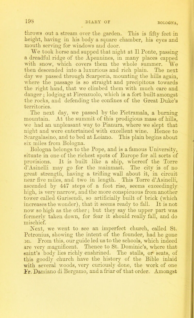 19S BOLOGNA, throws out a stream over the gardeu. This is fifty feet in height, having in his body a square chamber, his eyes and mouth serving for windows and door. We took horse and supped that night at II Ponte, passing a dreadful ridge of the Apennines, in many places capped with snow, which covers them the whole summer. We then descended into a luxurious and rich plain. The next day we passed through Scarperia, mounting the hills again, where the passage is so straight and precipitous towards the right hand, that we climbed them with much care and danger ; lodging at Firenzuolo, which is a fort built amongst the rocks, and defending the confines of the Great Duke’s territories. The next day, we passed by the Pietramala, a burning mountain. At the summit of this prodigious mass of hills, we had an unpleasant way to Pianura, where we slept that night and were entertained with excellent wine. Hence to Scargalasino, and to bed at Loiano. This plain begins about six miles from Bologna. Bologna belongs to the Pope, and is a famous University, situate in one of the richest spots of Europe for all sorts of provisions. It is built like a ship, whereof the Torre d’Asinelli may go for the mainmast. The city is of no great strength, having a trilling wall about it, in circuit near five miles, and two in length. This Torre d’Asinelli, ascended by 447 steps of a foot rise, seems exceedingly high, is very narrow, and the more conspicuous from another tower called Garisendi, so artificially huilt of brick (which increases the wonder), that it seems ready to fall. It is not now so high as the other; but they say the upper part was formerly taken down, for fear it should really fall, and do mischief. Next, we went to see an imperfect church, called St. Petronius, showing the intent of the founder, had he gone on. From this, our guide led us to the schools, which indeed are very magnificent. Thence to St. Dominic’s, where that saint’s body lies richly enshrined. The stalls, or seats, of this goodly church have the history of the Bible inlaid with several woods, very curiously done, the work of one Fr. Damiano di Bergamo, and a friar of that order. Amongst