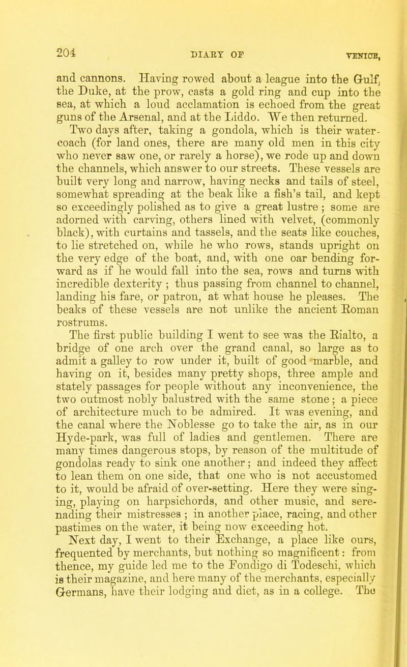 and cannons. Having rowed about a league into tbe Gulf, the Duke, at the prow, casts a gold ring and cup into the sea, at which a loud acclamation is echoed from the great guns of the Arsenal, and at the Liddo. We then returned. Two days after, taking a gondola, which is their water- coach (for land ones, there are many old men in this city who never saw one, or rarely a horse), we rode up and down the channels, which answer to our streets. These vessels are built very long and narrow, having necks and tails of steel, somewhat spreading at the beak Eke a fish’s tail, and kept so exceedingly polished as to give a great lustre ; some are adorned with carving, others lined with velvet, (commonly black), with curtains and tassels, and the seats like couches, to lie stretched on, while he who rows, stands upright on the very edge of the boat, and, with one oar bending for- ward as if he would fall into the sea, rows and turns with incredible dexterity ; thus passing from channel to channel, landing his fare, or patron, at what house he pleases. The beaks of these vessels are not unlike the ancient Roman rostrums. The first public building I went to see was the Rialto, a bridge of one arch over the grand canal, so large as to admit a galley to row under it, built of good marble, and having on it, besides many pretty shops, three ample and stately passages for people without any inconvenience, the two outmost nobly balustred with the same stone ; a piece of architecture much to be admired. It was evening, and the canal where the Noblesse go to take the air, as in our Hyde-park, was full of ladies and gentlemen. There are many times dangerous stops, by reason of the multitude of gondolas ready to sink one another; and indeed they affect to lean them on one side, that one who is not accustomed to it, would be afraid of over-setting. Here they were sing- ing, playing on harpsichords, and other music, and sere- nading their mistresses ; in another place, racing, and other pastimes on the water, it being now exceeding hot. Next day, I went to their Exchange, a place like ours, frequented by merchants, but nothing so magnificent: from thence, my guide led me to the Eondigo di Todeschi, which is their magazine, and here many of the merchants, especially Germans, have their lodging and diet, as in a college. The