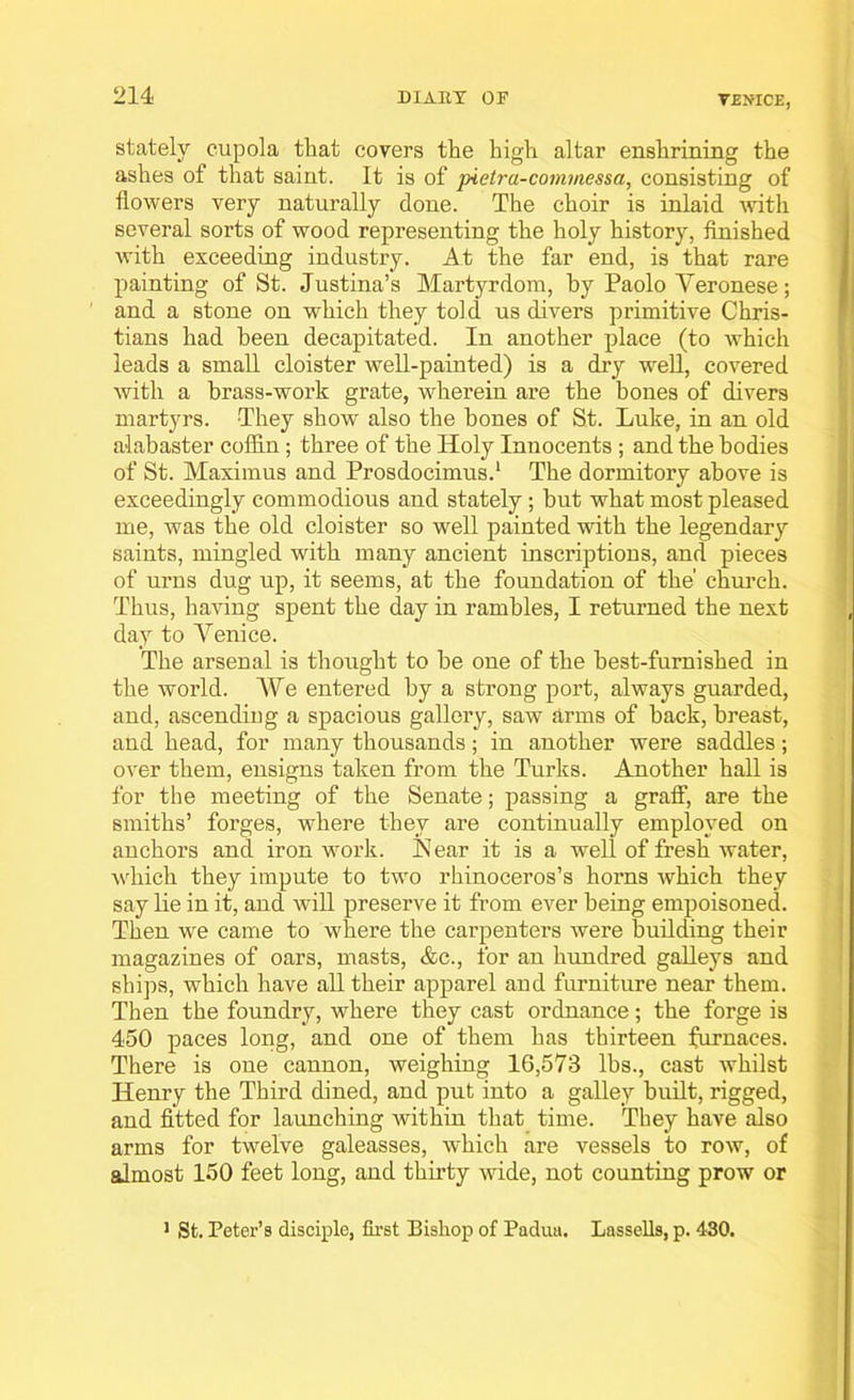 stately cupola that covers the high altar enshrining the ashes of that saint. It is of pietra-commessa, consisting of flowers very naturally done. The choir is inlaid with several sorts of wood representing the holy history, finished with exceeding industry. At the far end, is that rare painting of St. Justina’s Martyrdom, by Paolo Yeronese; and a stone on which they told us divers primitive Chris- tians had been decapitated. In another place (to which leads a small cloister well-painted) is a dry well, covered with a brass-work grate, wherein are the bones of divers martyrs. -They show also the bones of St. Luke, in an old alabaster coffin; three of the Holy Innocents ; and the bodies of St. Maximus and Prosdocimus.1 The dormitory above is exceedingly commodious and stately; but what most pleased me, was the old cloister so well painted with the legendary saints, mingled with many ancient inscriptions, and pieces of urns dug up, it seems, at the foundation of the' church. Thus, having spent the day in rambles, I returned the next day to Venice. The arsenal is thought to be one of the best-furnished in the world. We entered by a strong port, always guarded, and, ascending a spacious gallery, saw arms of back, breast, and head, for many thousands; in another were saddles; over them, ensigns taken from the Turks. Another hall is for the meeting of the Senate; passing a graff, are the smiths’ forges, where they are continually employed on anchors and iron work. Near it is a well of fresh water, which they impute to two rhinoceros’s horns which they say lie in it, and will preserve it from ever being empoisoned. Then we came to where the carpenters were building their magazines of oars, masts, &c., for an hundred galleys and ships, which have all their apparel and furniture near them. Then the foundry, where they cast ordnance; the forge is 450 paces long, and one of them has thirteen furnaces. There is one cannon, weighing 16,573 lbs., cast whilst Henry the Third dined, and put into a galley built, rigged, and fitted for launching within that time. They have also arms for twelve galeasses, which are vessels to row, of almost 150 feet long, and thirty wide, not counting prow or 1 St. Peter’s disciple, first Bishop of Padua. Lassells, p. 430.