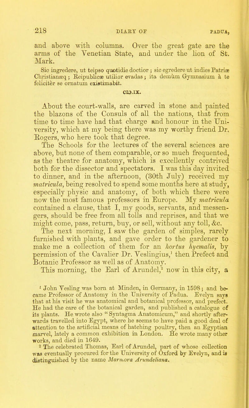 PADUA, and above with columns. Over the great gate are the arms of the Venetian State, and under the lion of St. Mark. Sic ingredere, ut teipso quotidie doctior ; sic egredere ut indies Patriae Christianseq; Reipublicse utilior evadas; ita demum Gymnasium it ta feliciter se ornatum existimabit. CIO.IX. About the court-walls, are carved in stone and painted the blazons of the Consuls of all the nations, that from time to time have had that charge and honour in the Uni- versity, which at my being there was my worthy friend Dr. Rogers, who here took that degree. The Schools for the lectures of the several sciences are above, but none of them comparable, or so much frequented, as the theatre for anatomy, which is excellently contrived both for the dissector and spectators. I was this day invited to dinner, and in the afternoon, (30th July) received my matricula, being resolved to spend some months here at study, especially physic and anatomy, of both which there were now the most famous professors in Europe. My matricula contained a clause, that I, my goods, servants, and messen- gers, should be free from all tolls and reprises, and that we might come, pass, return, buy, or sell, without any toll, &e. The next morning, I saw the garden of simples, rarely furnished with plants, and gave order to the gardener to make me a collection of them for an hortus hyemalis, by permission of the Cavalier Dr. Veslingius,1 then Prefect and Botanic Professor as well as of Anatomy. This morning, the Earl of Arundel,2 now in this city, a 1 John Vesling was born at Minden, in Germany, in 1598; and be- came Professor of Anatomy in the University of Padua. Evelyn says that at his visit he was anatomical and botanical professor, and prefect. He had the care of the botanical garden, and published a catalogue of its plants. He wrote also “ Syntagma Anatomicum,” and shortly after- wards travelled into Egypt, where he seems to have paid a good deal of attention to the artificial means of hatching poultry, then an Egyptian marvel, lately a common exhibition in London. He wrote many other works, and died in 1649. 2 The celebrated Thomas, Earl of Arundel, part of whose collection was eventually procured for the University of Oxford by Evelyn, and is distinguished by the name Marmora Arundeliana.