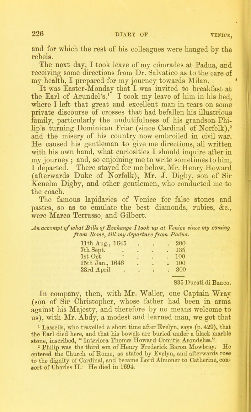 VENICE, and for which the rest of his colleagues were hanged by the rebels. The next day, I took leave of my comrades at Padua, and receiving some directions from Dr. Salvatico as to the care of my health, I prepared for my journey towards Milan. It was Easter-Monday that I was invited to breakfast at the Earl of Arundel’s.1 I took my leave of him in his bed, where I left that great and excellent man in tears on some private discourse of crosses that had befallen his illustrious family, particularly the undutifulness of his grandson Phi- lip’s turning Dominican Eriar (since Cardinal of Norfolk),2 and the misery of his country now embroiled in civil war. He caused his gentleman to give me directions, all written with his own hand, what curiosities I should inquire after in my journey; and, so enjoining me to write sometimes to him, I departed. There stayed for me below, Mr. Henry Howard (afterwards Duke of Norfolk), Mr. J. Digby, son of Sir Kenelm Digby, and other gentlemen, who conducted me to the coach. The famous lapidaries of Yenice for false stones and pastes, so as to emulate the best diamonds, rubies, &c., were Marco Terrasso and Gilbert. An accompt of what Bills of Exchange I took up at Venice since my coming om Rome, till my departure from Padua. 11th Aug., 1645 . 200 7th Sept. . 135 1st Oct. . 100 15th Jan., 1646 . 100 23rd April . 300 835 Ducati di Banco. In company, then, with Mr. Waller, one Captain Wray (son of Sir Christopher, whose father had been in arms against his Majesty, and therefore by no means welcome to us), with Mr. Abdy, a modest and learned man, we got that 1 LasseUs, who travelled a short time after Evelyn, says (p. 429), that the Earl died here, and that his bowels are buried under a black marble stone, inscribed, “ Interiora Thom® Howard Comitis Arondeliae. 2 Philip was the third son of Henry Frederick Baron Mowbray. He entered the Church of Borne, as stated by Evelyn, and afterwards rose to the dignity of Cardinal, and became Lord Almoner to Catherine, con- sort of Charles II. He died in 1694.