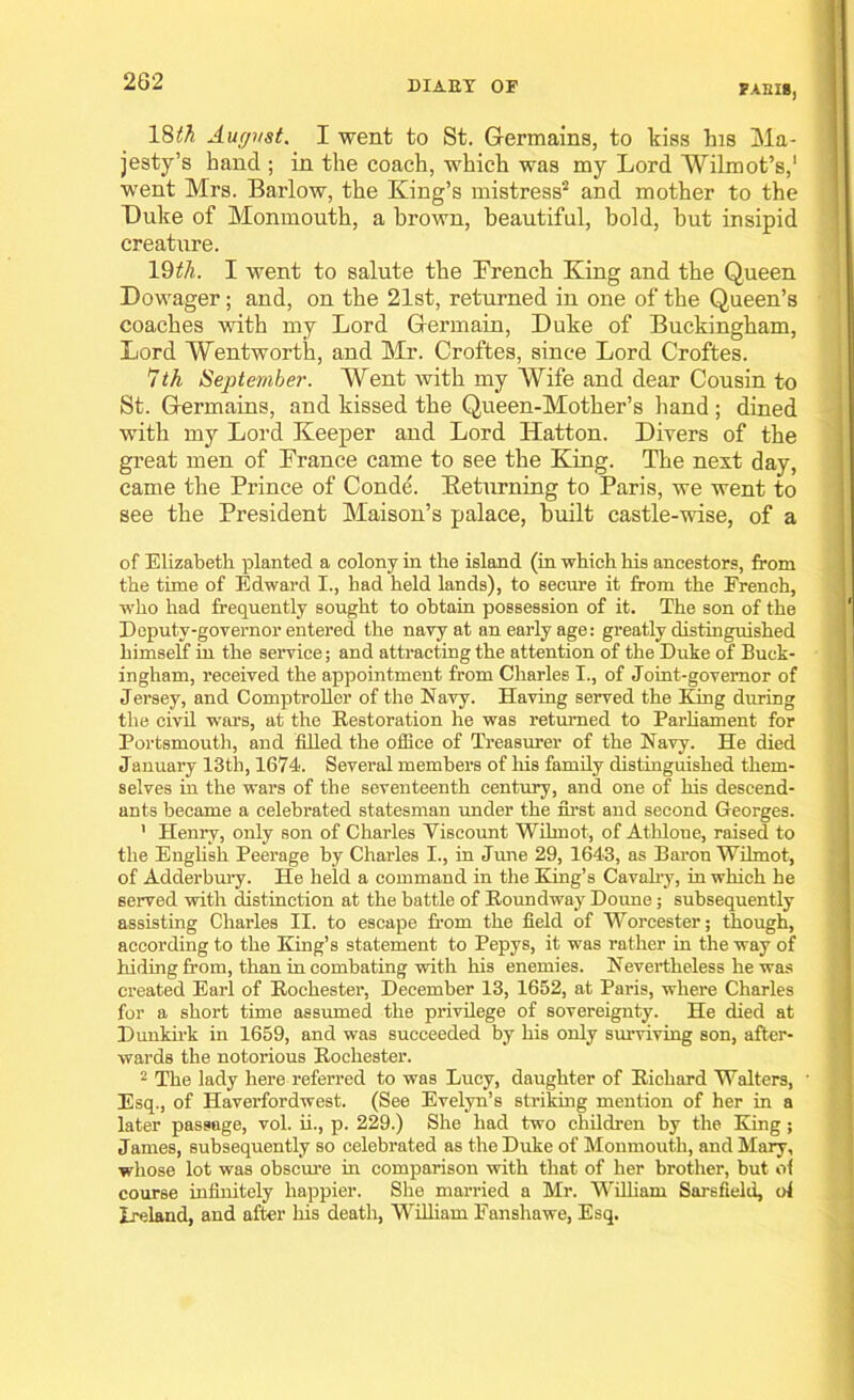 18th Aucjvst. I went to St. Germains, to kiss his Ma- jesty’s hand ; in the coach, which was my Lord Wilmot’s,1 went Mrs. Barlow, the King’s mistress'2 and mother to the Duke of Monmouth, a brown, beautiful, bold, but insipid creature. 19th. I went to salute the Drench King and the Queen Dowager; and, on the 21st, returned in one of the Queen’s coaches with my Lord Germain, Duke of Buckingham, Lord Wentworth, and Mr. Croftes, since Lord Croftes. 1th September. Went with my Wife and dear Cousin to St. Germains, and kissed the Queen-Mother’s hand ; dined with my Lord Keeper and Lord Hatton. Divers of the great men of France came to see the King. The next day, came the Prince of Conde. Keturning to Paris, we went to see the President Maison’s palace, built castle-wise, of a of Elizabeth planted a colony in the island (in which his ancestors, from the time of Edward I., had held lands), to secure it from the French, who had frequently sought to obtain possession of it. The son of the Deputy-governor entered the navy at an early age: greatly distinguished himself in the service; and attracting the attention of the Duke of Buck- ingham, received the appointment from Charles I., of Joint-governor of Jersey, and Comptroller of the Navy. Having served the King during the civil wars, at the Restoration he was returned to Parliament for Portsmouth, and filled the office of Treasurer of the Navy. He died January 13th, 1674. Several members of his family distinguished them- selves in the wars of the seventeenth century, and one of his descend- ants became a celebrated statesman under the first and second Georges. ' Henry, only son of Charles Viscount Wihnot, of Athloue, raised to the English Peerage by Charles I., in June 29, 1643, as Baron Wilmot, of Adderbury. He held a command in the King’s Cavalry, in which he served with distinction at the battle of Roundway Doune; subsequently assisting Charles II. to escape from the field of Worcester; though, according to the King’s statement to Pepys, it was rather in the way of hiding from, than in combating with his enemies. Nevertheless he was created Earl of Rochester, December 13, 1652, at Paris, where Charles for a short time assumed the privilege of sovereignty. He died at Dunkirk in 1659, and was succeeded by his only surviving son, after- wards the notorious Rochester. 2 The lady here referred to was Lucy, daughter of Richard Walters, ' Esq., of Haverfordwest. (See Evelyn’s striking mention of her in a later passage, vol. ii., p. 229.) She had two children by the King ; James, subsequently so celebrated as the Duke of Monmouth, and Mary, whose lot was obscure in comparison with that of her brother, but of course infinitely happier. She married a Mr. William Sarsfield, ol Ireland, and after his death, William Eanshawe, Esq.