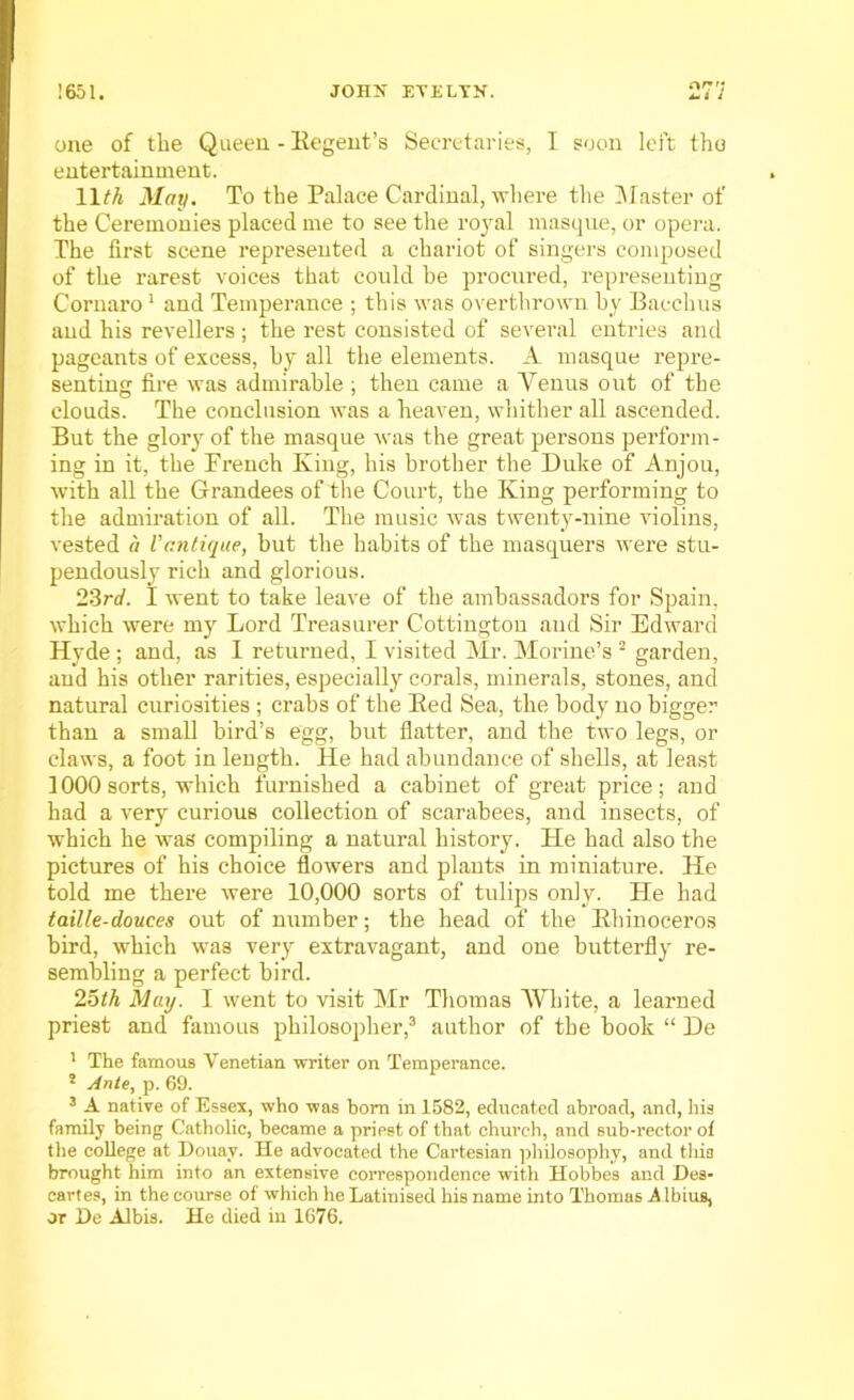 or'; i. i j one of the Queen - Regent's Secretaries, I soon left the entertainment. 11M May. To the Palace Cardinal, where the Master of the Ceremonies placed me to see the royal masque, or opera. The first scene represented a chariot of singers composed of the rarest voices that could he procured, representing Cornaro1 and Temperance ; this was overthrown by Bacchus aud his revellers ; the rest consisted of several entries and pageants of excess, by all the elements. A masque repre- senting fire was admirable ; then came a Venus out of the clouds. The conclusion was a heaven, whither all ascended. But the glory of the masque was the great persons perform- ing in it, the French King, his brother the Duke of Anjou, with all the Grandees of the Court, the King performing to the admiration of all. The music was twenty-nine violins, vested a Vantique, but the habits of the masquers were stu- pendously rich and glorious. 23rd. I went to take leave of the ambassadors for Spain, which were my Lord Treasurer Cottingtou aud Sir Edward Hyde; and, as I returned, I visited Mr. Morine’s 2 garden, aud his other rarities, especially corals, minerals, stones, and natural curiosities ; crabs of the Bed Sea, the body no bigger than a small bird’s egg, but flatter, and the two legs, or claws, a foot in length. He had abundance of shells, at least 1000 sorts, which furnished a cabinet of great price; and had a very curious collection of scarabees, and insects, of which he was compiling a natural history. He had also the pictures of his choice flowers and plants in miniature. He told me there were 10,000 sorts of tulips only. Fie had taille-douces out of number; the head of the Bhinoceros bird, which was very extravagant, and one butterfly re- sembling a perfect bird. 25th May. I went to visit Mr Thomas White, a learned priest and famous philosopher,3 author of the book “ De 1 The famous Venetian writer on Temperance. 5 Ante, p. 69. 3 A native of Essex, who was born in 1582, educated abroad, and, his family being Catholic, became a priest of that church, and sub-rector of the college at Douay. He advocated the Cartesian philosophy, and this brought him into an extensive correspondence with Hobbes and Des- cartes, in the course of which he Latinised his name into Thomas Albius, or De Albis. He died in 1676.