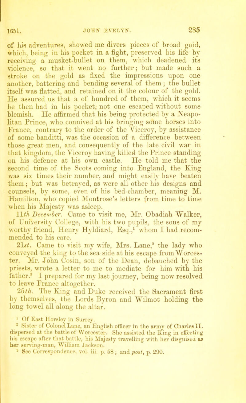 of his adventures, showed me divers pieces of broad gold, which, being in his pocket in a fight, preserved bis life by receiving a musket-bullet on them, which deadened its violence, so that it went no further; but made such a stroke on the gold as fixed the impressions upon one another, battering and bending several of them ; the bullet itself was flatted, and retained on it the colour of the gold. He assured us that a of hundred of them, which it seems he then had in his pocket, not one escaped without some blemish. He affirmed that his being protected by a Neapo- litan Prince, who connived at his bringing some horses into Prance, contrary to the order of the Yiceroy, by assistance of some banditti, was the occasion of a difference between those great men, and consequently of the late civil war in that kingdom, the Yiceroy having killed the Prince standing on his defence at his own castle. He told me that the second time of the Scots coming into England, the King was six times their number, and might easily have beaten them; but was betrayed, as were all other his designs and counsels, by some, even of his bed-chamber, meaning M. Hamilton, who copied Montrose’s letters from time to time when his Majesty was asleep. 11th December. Came to visit me, Mr. Obadiah Walker, of University College, with his two pupils, the sons of my worthy friend, Henry Hyldiard, Esq.,1 whom I had recom- mended to his care. 21st. Came to visit my wife, Mrs. Lane,2 the lady who conveyed the kiug to the sea side at his escape from Worces- ter. Mr. John Cosin, son of the Dean, debauched by the priests, wrote a letter to me to mediate for him with his father.3 I prepared for my last journey, being now resolved to leave Prance altogether. 25th. The King and Duke received the Sacrament first by themselves, the Lords Byron and Wilmot holding the long towel all along the altar. 1 Of East Horsley in Surrey. ■ Sister of Colonel Lane, an English officer in tile army of Charles II. dispersed at the battle of Worcester. She assisted the King in effecting his escape after that battle, his Majesty travelling with her disguised as her serving-man, William Jackson. 3 See Correspondence, vol. iii. p. 58; and post, p. 290.