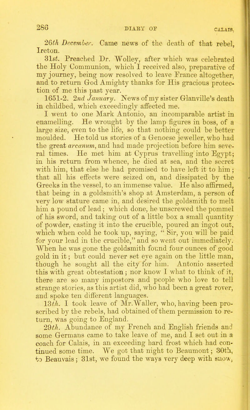 28G CALAIS, 2(jth December. Came news of the death of that rebel, Ireton. 31 st. Preached Dr. Wolley, after which was celebrated the Holy Communion, which I received also, preparative of my journey, being now resolved to leave Prance altogether, and to return God Amighty thanks for His gracious protec- tion of me this past year. 1651-2. 2nd January. News of my sister Glanville’s death in childbed, which exceedingly affected me. I went to one Mark Antonio, an incomparable artist in enamelling. He wrought by the lamp figures in boss, of a large size, even to the life, so that nothing could be better moulded. He told us stories of a Genoese jeweller, who had the great arcanum, and had made projection before him seve- ral times. He met him at Cyprus travelling into Egypt; in his return from whence, he died at sea, and the secret with him, that else he had promised to have left it to him ; that all his effects were seized on, and dissipated by the Greeks in the vessel, to an immense value. He also affirmed, that being in a goldsmith’s shop at Amsterdam, a person of very low stature came in, and desired the goldsmith to melt him a pound of lead; which done, he unscrewed the pommel of his sword, and taking out of a little box a small quantity of powder, casting it into the crucible, poured an ingot out, which when cold he took up, saying, “ Sir, you Mali be paid for your lead in the crucible,” and so went out immediately. When he was gone the goldsmith found four ounces of good gold in it; but could never set eye again on the little man, though he sought all the city for him. Antonio asserted this with great obtestation ; nor know I what to think of it, there are so many impostors and people who love to tell strange stories, as this artist did, who had been a great rover, and spoke ten different languages. 13th. 1 took leave of Mr.Waller, who, having been pro- scribed by the rebels, had obtained of them permission to re- turn, was going to Eugland. 29th. Abundance of my Erench and English friends and some Germans came to take leave of me, and I set out in a coach for Calais, in an exceeding hard frost which had con- tinued some time. We got that night to Beaumont; 30th, to Beauvais; 31st, we found the ways very deep with snow,