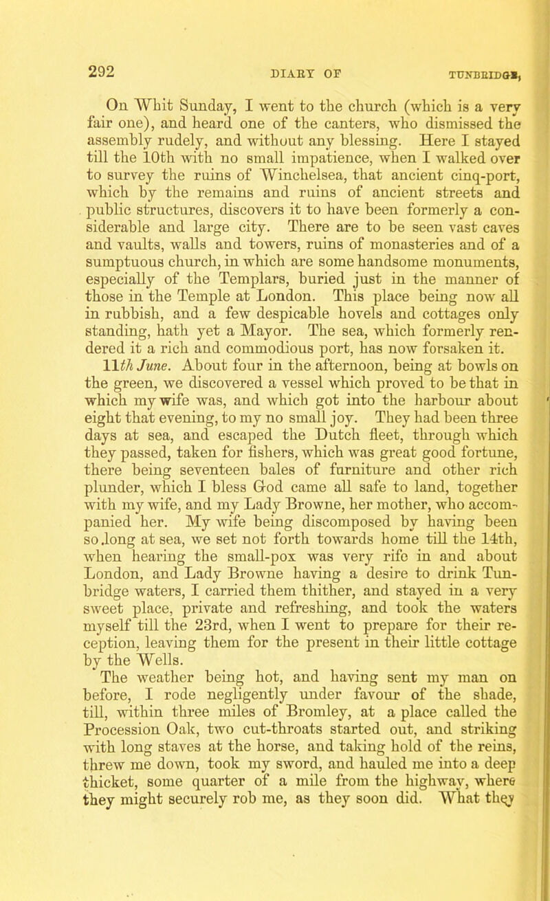 On Whit Sunday, I went to the church (which is a very fair one), and heard one of the canters, who dismissed the assembly rudely, and without any blessing. Here I stayed till the 10th with no small impatience, when I walked over to survey the ruins of Winckelsea, that ancient cinq-port, which by the remains and ruins of ancient streets and public structures, discovers it to have been formerly a con- siderable and large city. There are to be seen vast caves and vaults, walls and towers, ruins of monasteries and of a sumptuous church, in which are some handsome monuments, especially of the Templars, buried just in the manner of those in the Temple at London. This place being now all in rubbish, and a few despicable hovels and cottages only standing, hath yet a Mayor. The sea, which formerly ren- dered it a rich and commodious port, has now forsaken it. 11 th June. About four in the afternoon, being at bowls on the green, we discovered a vessel which proved to be that in which my wife was, and which got into the harbour about eight that evening, to my no small joy. They had been three days at sea, and escaped the Dutch fleet, through which they passed, taken for fishers, which was great good fortune, there being seventeen bales of furniture and other rich plunder, which I bless Grod came all safe to land, together with my wife, and my Lady Browne, her mother, who accom- panied her. My wife being discomposed by having been so .long at sea, we set not forth towards home till the 14th, when hearing the small-pox was very rife in and about London, and Lady Browne having a desire to drink Tun- bridge waters, I carried them thither, and stayed in a very sweet place, private and refreshing, and took the waters myself till the 23rd, when I went to prepare for their re- ception, leaving them for the present in their little cottage by the Wells. The weather being hot, and having sent my man on before, I rode negligently under favour of the shade, till, within three miles of Bromley, at a place called the Procession Oak, two cut-throats started out, and striking with long staves at the horse, and taking hold of the reins, threw me down, took my sword, and hauled me into a deep thicket, some quarter of a mile from the highway, where they might securely rob me, as they soon did. What thqv