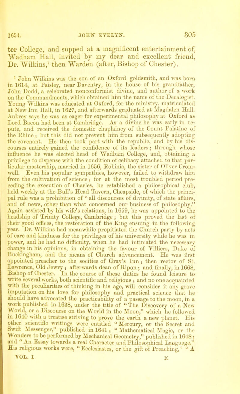 ter College, and supped at a magnificent entertainment of, Wadham Hall, invited by my dear and excellent friend, Dr. Wilkins,1 then Warden (after, Bishop of Chester). 1 John Wilkins was the son of an Oxford goldsmith, and was born in 1614, at Paisley, near Daventry, in the house of his grandfather, John Dodd, a celebrated nonconformist divine, and author of a work on the Commandments, which obtained him the name of the Deealogist. Young Wilkins was educated at Oxford, for the ministry, matriculated at New Inn Hall, in 1627, and afterwards graduated at Magdalen Hall. Aubrey says he was as eager for experimental philosophy at Oxford as Lord Bacon had been at Cambridge. As a divine he was early in re- pute, and received the domestic chaplaincy of the Count Palatine of the Rhine ; but this did not prevent him from subsequently adopting the covenant. He then took part with the republic, and by his dis- courses entirely gained the confidence of its leaders; through whose influence he was elected head of Wadharn College, and, obtaining a privilege to dispense with the condition of celibacy attached to that par- ticular mastership, married in 1656, Robinia, the sister of Oliver Crom- well. Even his popular sympathies, however, failed to withdraw him from the cultivation of science; for at the most troubled period pre- ceding the execution of Charles, he established a philosophical club, held weekly at the Bull’s Head Tavern, Cheapside, of which the princi- pal ride was a prohibition of “ all discourses of divinity, of state affairs, and of news, other than what concerned our business of philosophy.” Again assisted by his wife’s relations, in 1659, he was appointed to the headship of Trinity College, Cambridge ; but this proved the last of their good offices, the restoration of the King ensuing in the following year. Dr. Wilkins had meanwhile propitiated the Church party by acts of care and kindness for the privileges of his university while he was in power, and he had no difficulty, when he had intimated the necessary change hi Ills opinions, in obtaining the favour of Villiers, Duke of Buckingham, and the means of Church advancement. He was first appointed preacher to the socities of Gray’s Inn; then rector of St. Lawrence, Old Jewry ; afterwards dean of Ripon ; and finally, in 1668, Bishop of Chester. In the course of these duties he found leisure to write several works, both scientific and religious ; and no one acquainted with the peculiarities of thinking in his age, will consider it any grave imputation on his love for philosophy and practical science that lie should have advocated the practicability of a passage to the moon, in a work published in 1638, under the title of “ The Discovery of a New World, or a Discourse on the World in the Moon,” which he followed in 1640 with a treatise striving to prove the earth a new planet. His other scientific writings were entitled “ Mercury, or the Secret and Swift Messenger,” published in 1641; “ Mathematical Magic, or the Wonders to be performed by Mechanical Geometry,” published in 1648; and “An Essay towards a real Character and Philosophical Language.” His religious works were, “Ecclesiastes, or the gift of Preaching,” “ A YOL. I X