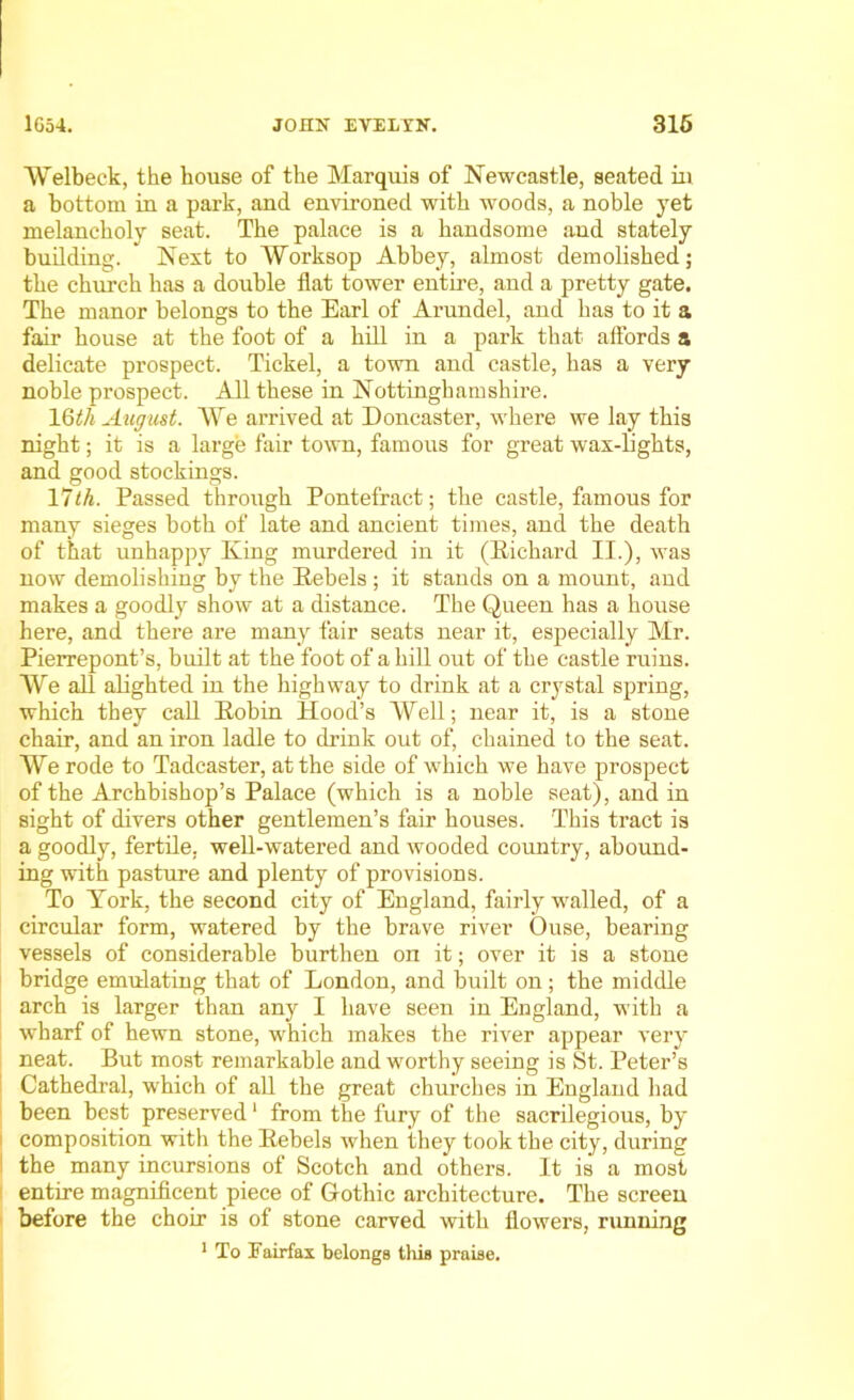 AVelbeck, the house of the Marquis of Newcastle, seated in a bottom in a park, and environed with woods, a noble yet melancholy seat. The palace is a handsome and stately building. Next to AVorksop Abbey, almost demolished; the church has a double flat tower entire, and a pretty gate. The manor belongs to the Earl of Arundel, and has to it a fair house at the foot of a hill in a park that affords a delicate prospect. Tickel, a town and castle, has a very noble prospect. All these in Nottinghamshire. 16tli August. AVe arrived at Doncaster, where we lay this night; it is a large fair town, famous for great wax-lights, and good stockings. 17th. Passed through Pontefract; the castle, famous for many sieges both of late and ancient times, and the death of that unhappy King murdered in it (Richard II.), was now demolishing by the Rebels ; it stands on a mount, and makes a goodly show at a distance. The Queen has a house here, and there are many fair seats near it, especially Mr. Pierrepont’s, built at the foot of a hill out of the castle ruins. AVe all alighted in the highway to drink at a crystal spring, which they call Robin Hood’s AVell; near it, is a stone chair, and an iron ladle to drink out of, chained to the seat. AVe rode to Tadcaster, at the side of which we have prospect of the Archbishop’s Palace (which is a noble seat), and in sight of divers other gentlemen’s fair houses. This tract is a goodly, fertile, well-watered and wooded country, abound- ing with pasture and plenty of provisions. To York, the second city of England, fairly walled, of a circular form, watered by the brave river Ouse, bearing vessels of considerable burthen on it; over it is a stone bridge emulating that of London, and built on; the middle arch is larger than any I have seen in England, with a wharf of hewn stone, which makes the river appear very neat. But most remarkable and worthy seeing is St. Peter’s Cathedral, which of all the great churches in England had been best preserved1 from the fury of the sacrilegious, by ) composition with the Rebels when they took the city, during 1 the many incursions of Scotch and others. It is a most entire magnificent piece of Gothic architecture. The screen before the choir is of stone carved with flowers, running 1 To Fairfax belongs this praise.