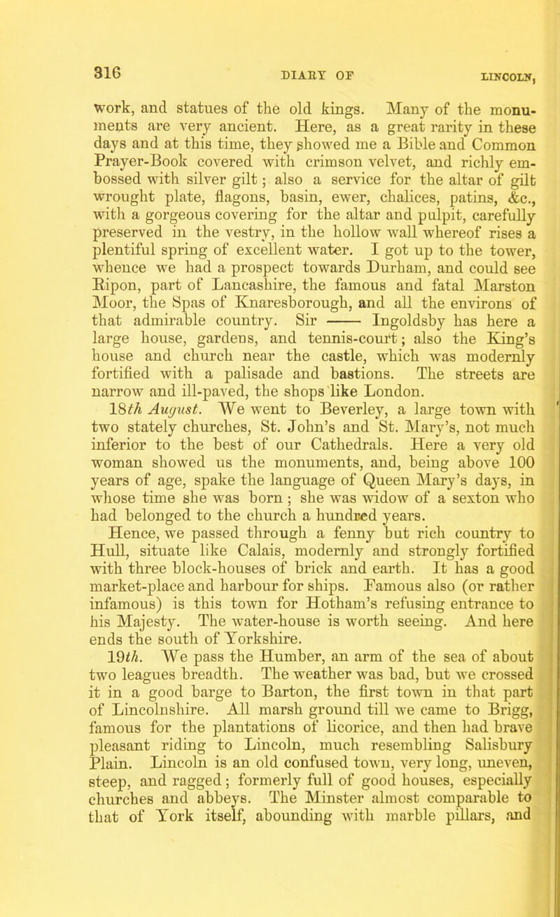 31G DIARY OF LINCOLN, work, and statues of the old kings. Many of the monu- ments are very ancient. Here, as a great rarity in these days and at this time, they showed me a Bible and Common Prayer-Book covered with crimson velvet, and richly em- bossed with silver gilt; also a service for the altar of gilt wrought plate, flagons, basin, ewer, chalices, patins, &c., with a gorgeous covering for the altar and pulpit, carefully preserved in the vestry, in the hollow wall whereof rises a plentiful spring of excellent water. I got up to the tower, whence we had a prospect towards Durham, and could see Bipon, part of Lancashire, the famous and fatal Marston Moor, the Spas of Knaresborough, and all the environs of that admirable country. Sir Ingoldsby has here a large house, gardens, and tennis-court; also the King’s house and church near the castle, which was modernly fortified with a palisade and bastions. The streets are narrow and ill-paved, the shops like London. 18th August. We went to Beverley, a large town with two stately churches, St. John’s and St. Mary’s, not much inferior to the best of our Cathedrals. Here a very old woman showed us the monuments, and, being above 100 years of age, spake the language of Queen Mary’s days, in whose time she was born; she was widow of a sexton who had belonged to the church a hundred years. Hence, we passed through a fenny but rich country to Hull, situate like Calais, modernly and strongly fortified with three block-houses of brick and earth. It has a good market-place and harbour for ships. Famous also (or rather infamous) is this town for Hotham’s refusing entrance to his Majesty. The water-house is worth seeing. And here ends the south of Yorkshire. 19th. We pass the Humber, an arm of the sea of about two leagues breadth. The weather was bad, but we crossed it in a good barge to Barton, the first town in that part of Lincolnshire. All marsh ground till we came to Brigg, famous for the plantations of licorice, and then had brave pleasant riding to Lincoln, much resembling Salisbury Plain. Lincoln is an old confused town, very long, uneven, steep, and ragged; formerly full of good houses, especially churches and abbeys. The Minster almost comparable to that of York itself, abounding with marble pillars, and