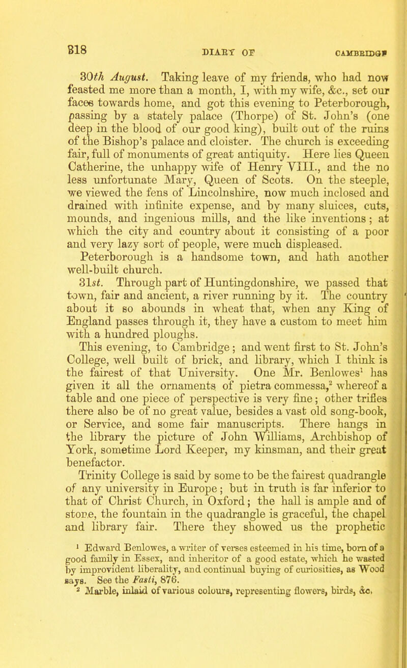 B18 DIAEY 03? CAMBEED3P 30ith August. Taking leave of my friends, who had now feasted me more than a month, I, with my wife, &c., set our faces towards home, and got this evening to Peterborough, passing by a stately palace (Thorpe) of St. John’s (one deep in the blood of our good king), built out of the ruins of the Bishop’s palace and cloister. The church is exceeding fair, full of monuments of great antiquity. Here lies Queen Catherine, the unhappy wife of Henry Till., and the no less unfortunate Mary, Queen of Scots. On the steeple, we viewed the fens of Lincolnshire, now much inclosed and drained with infinite expense, and by many sluices, cuts, mounds, and ingenious mills, and the like inventions; at which the city and country about it consisting of a poor and very lazy sort of people, were much displeased. Peterborough is a handsome town, and hath another well-built church. 31si. Through part of Huntingdonshire, we passed that town, fair and ancient, a river running by it. The country about it so abounds in wheat that, when any King of England passes through it, they have a custom to meet him with a hundred ploughs. This evening, to Cambridge; and went first to St. John’s College, well built of brick, and library, which I think is the fairest of that University. One Mr. Benlowes1 lias given it all the ornaments of pietra commessa,2 whereof a table and one piece of perspective is very fine; other trifles there also be of no great value, besides a vast old song-book, or Service, and some fair manuscripts. There hangs in the library the picture of John Williams, Archbishop of York, sometime Lord Keeper, my kinsman, and their great benefactor. Trinity College is said by some to be the fairest quadrangle of any university in Europe; but in truth is far inferior to that of Christ Church, in Oxford; the hall is ample and of store, the fountain in the quadrangle is graceful, the chapel and library fair. There they showed us the prophetic 1 Edward Benlowes, a writer of verses esteemed in Ms time, bom of a good family in Essex, and inheritor of a good estate, which he wasted by improvident liberality, and continual buying of curiosities, as Wood says. See the Fasti, 876.