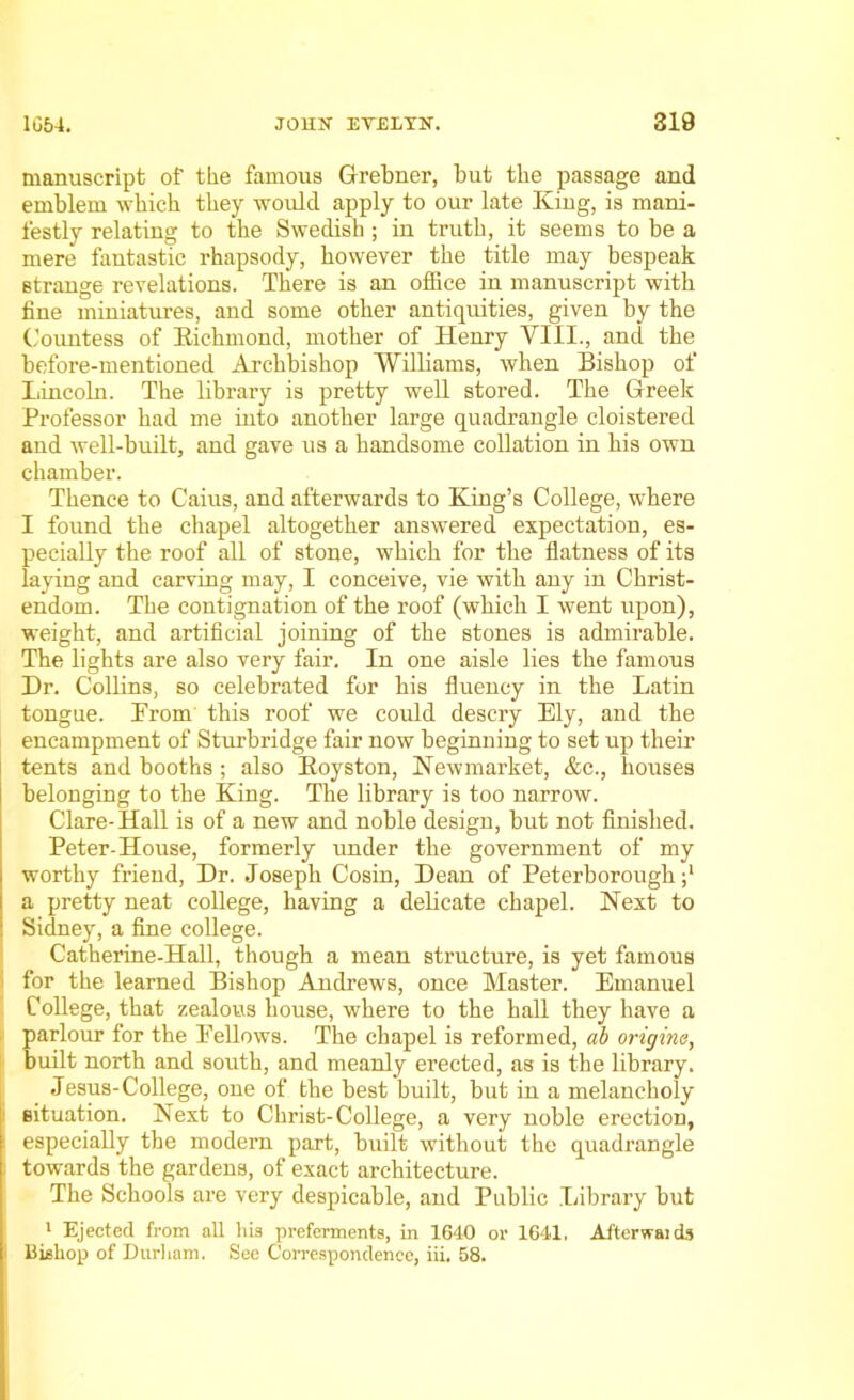 manuscript of the famous Grebner, but the passage and emblem which they would apply to our late King, is mani- festly relating to the Swedish ; in truth, it seems to be a mere fantastic rhapsody, however the title may bespeak strange revelations. There is an office in manuscript with fine miniatures, and some other antiquities, given by the Countess of Kichmond, mother of Henry VIII., and the before-mentioned Archbishop Williams, when Bishop of Lincoln. The library is pretty well stored. The Greek Professor had me into another large quadrangle cloistered and well-built, and gave us a handsome collation in his own chamber. Thence to Caius, and afterwards to King’s College, where I found the chapel altogether answered expectation, es- pecially the roof all of stone, which for the flatness of its laying and carving may, I conceive, vie with any in Christ- endom. The contignation of the roof (which I went upon), weight, and artificial joining of the stones is admirable. The lights are also very fair. In one aisle lies the famous Dr. Collins, so celebrated for his fluency in the Latin tongue. Prom this roof we could descry Ely, and the encampment of Sturbridge fair now beginning to set up their tents and booths ; also Koyston, Newmarket, &c., houses belonging to the King. The library is too narrow. Clare-Hall is of a new and noble design, but not finished. Peter-House, formerly under the government of my worthy friend, Dr. Joseph Cosin, Dean of Peterborough ;l a pretty neat college, having a delicate chapel. Next to Sidney, a fine college. Catherine-Hall, though a mean structure, is yet famous for the learned Bishop Andrews, once Master. Emanuel College, that zealous house, where to the hall they have a parlour for the Fellows. The chapel is reformed, ab origins, built north and south, and meanly erected, as is the library. Jesus-College, one of the best built, but in a melancholy situation. Next to Christ-College, a very noble erection, especially the modern part, built without the quadrangle towards the gardens, of exact architecture. The Schools are very despicable, and Public Library but 1 Ejected from all his preferments, in 1640 or 1641. Afterwaids