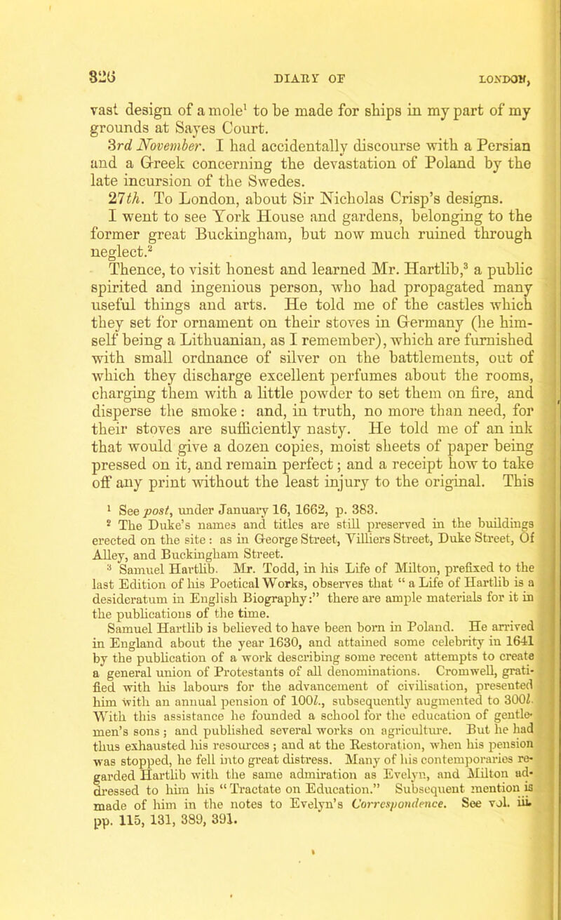 82(i diaiiv or londoh, vast design of a mole1 to be made for ships in my part of my grounds at Sayes Court. 3rd November. I had accidentally discourse with a Persian and a Greek concerning the devastation of Poland by the late incursion of the Swedes. 27th. To London, about Sir Nicholas Crisp’s designs. I went to see York House and gardens, belonging to the former great Buckingham, but now much ruined through neglect.2 Thence, to visit honest and learned Mr. Hartlib,3 a public spirited and ingenious person, who had propagated many useful things and arts. He told me of the castles which they set for ornament on their stoves in Germany (lie him- self being a Lithuanian, as I remember), which are furnished with small ordnance of silver on the battlements, out of which they discharge excellent perfumes about the rooms, charging them with a little powder to set them on fire, and disperse the smoke: and, in truth, no more than need, for their stoves are sufficiently nasty. He told me of an ink that would give a dozen copies, moist sheets of paper being pressed on it, and remain perfect; and a receipt how to take off any print without the least injury to the original. This 1 See post, under January 16, 1662, p. 383. 2 The Duke’s names and titles are still preserved in the buildings erected on the site : as in George Street, Yilhers Street, Duke Street, Of Alley, and Buckingham Street. 3 Samuel Hartlib. Mr. Todd, in his Life of Milton, prefixed to the last Edition of his Poetical Works, observes that “ a Life of Hartlib is a desideratum in English Biographythere are ample materials for it in the publications of the time. Samuel Hartlib is believed to have been born in Poland. He arrived in England about the year 1630, and attained some celebrity in 1641 by the publication of a work describing some recent attempts to create a general union of Protestants of all denominations. Cromwell, grati- fied with his labours for the advancement of civilisation, presented him with an annual pension of 100/., subsequently augmented to 3001. With this assistance he founded a school for the education of gentle- men’s sons ; and published several works on agriculture. But he had thus exhausted His resources; and at the Restoration, when his pension was stopped, he fell into great distress. Many of his contemporaries re- garded Hartlib with the same admiration as Evelyn, and Milton ad- dressed to him his “ Tractate on Education.” Subsequent mention is made of him in tire notes to Evelyn’s Correspondence. See vol. hi- pp. 115, 131, 389, 391.