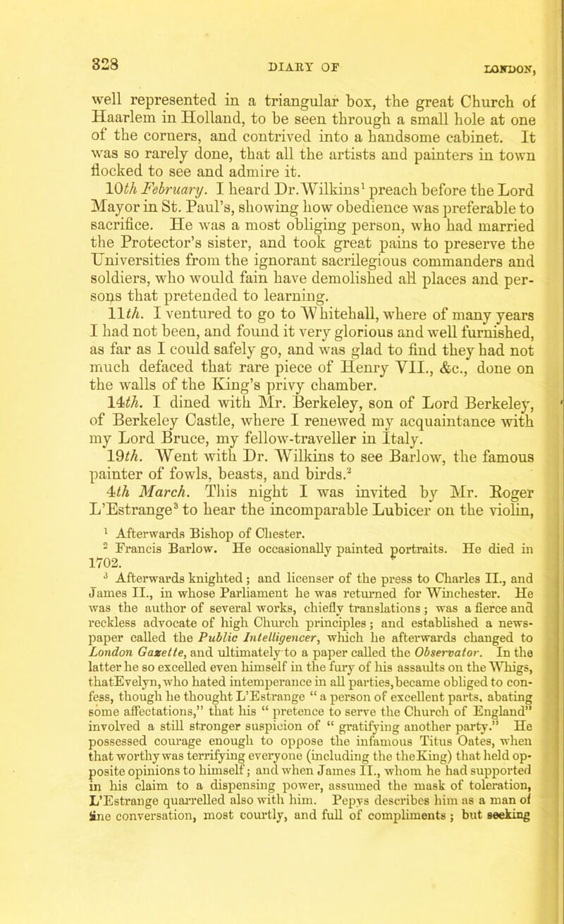 LOKDON, well represented in a triangular box, the great Church of Haarlem in Holland, to he seen through a small hole at one of the corners, and contrived into a handsome cabinet. It was so rarely done, that all the artists and painters in town flocked to see and admire it. 1 Oth February. I heard Dr. Wilkins1 preach before the Lord Mayor in St. Paul’s, showing how obedience was preferable to sacrifice. He was a most obliging person, who had married the Protector’s sister, and took great pains to preserve the Universities from the ignorant sacrilegious commanders and soldiers, who would fain have demolished all places and per- sons that pretended to learning. 11th. I ventured to go to Whitehall, where of many years I had not been, and found it very glorious and well furnished, as far as I could safely go, and was glad to find they had not much defaced that rare piece of Henry VII., &c., done on the walls of the King’s privy chamber. IDA. I dined with Mr. Berkeley, son of Lord Berkeley, ' of Berkeley Castle, where I renewed my acquaintance with my Lord Bruce, my fellow-traveller in Italy. 19fA. Went with Dr. Wilkins to see Barlow, the famous painter of fowls, beasts, and birds.3 Itli March. This night I was invited by Mr. Roger L’Estrange3 to hear the incomparable Lubicer on the violin, 1 Afterwards Bishop of Chester. 2 Francis Barlow. He occasionally painted portraits. He died hi 1702. 3 After-wards knighted; and licenser of the press to Charles II., and James II., in whose Parliament he was returned for Winchester. He was the author of several works, chiefly translations ; was a fierce and reckless advocate of high Church principles; and established a news- paper called the Public Intelligencer, which he afterwards changed to London Gazette, and ultimately to a paper called the Observator. In the latter he so excelled even himself in the fury of his assaults on the Whigs, thatEvelyn, who hated intemperance in all parties, became obliged to con- fess, though he thought L’Estrange “ a person of excellent parts, abating some affectations,” that his “ pretence to serve the Church of England” involved a still stronger suspicion of “ gratifying another party.” He possessed courage enough to oppose the infamous Titus Oates, when that worthy was terrifying everyone (including the the King) that held op- posite opinions to himself; and when James II., whom he had supported in his claim to a dispensing power, assumed the mask of toleration, L’Estrange quarrelled also with him. Pepvs describes him as a man of Sine conversation, most courtly, and full of compliments ; but seeking
