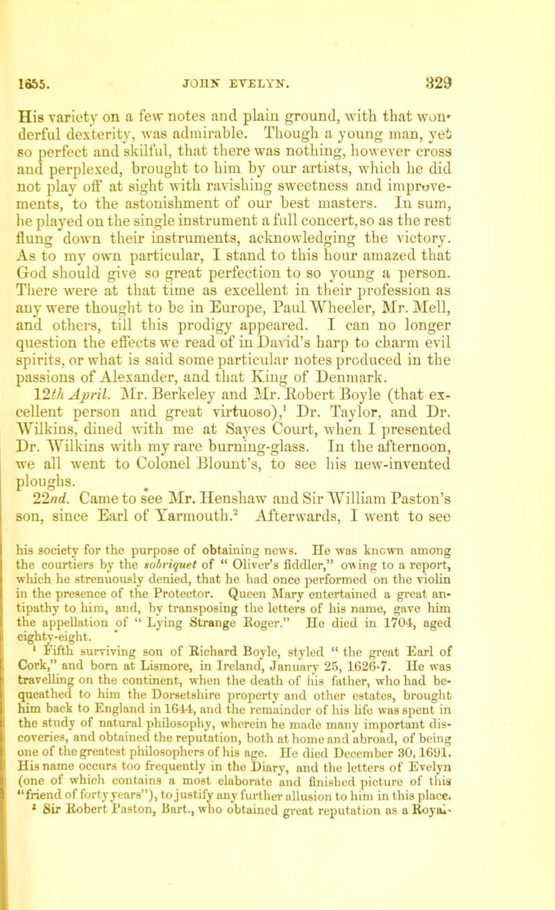 His variety on a few notes and plain ground, with that won' derful dexterity, was admirable. Though a young man, yet so perfect and skilful, that there was nothing, however cross and perplexed, brought to him by our artists, which he did not play off at sight with ravishing sweetness and improve- ments, to the astonishment of our best masters. In sum, he played on the single instrument a full concert, so as the rest flung down their instruments, acknowledging the victory. As to my own particular, I stand to this hour amazed that God should give so great perfection to so young a person. There were at that time as excellent in their profession as any were thought to be in Europe, Paul Wheeler, Mr. Mell, and others, till this prodigy appeared. I can no longer question the effects we read of in David’s harp to charm evil spirits, or what is said some particular notes produced in the passions of Alexander, and that King of Denmark. 12th April. Mr. Berkeley and Mr. Bobert Boyle (that ex- cellent person and great virtuoso),1 Dr. Taylor, and Dr. Wilkins, dined with me at Sayes Court, when I presented Dr. Wilkins with my rare burning-glass. In the afternoon, we all went to Colonel Blount’s, to see his new-invented ploughs. 22/id. Came to see Mr. ITenshaw and Sir William Paston’s son, since Earl of Yannouth.2 Afterwards, I went to see his society for the purpose of obtaining news. He was known among the courtiers by the sobriquet of “ Oliver’s fiddler,” owing to a report, wliich he strenuously denied, that he had once performed on the violin in the presence of the Protector. Queen Mary entertained a great an- tipathy to him, and, by transposing the letters of his name, gave him the appellation of “ Lying Strange Roger.” He died in 1704, aged eighty-eight. 1 Fifth surviving son of Richard Boyle, styled “ the great Earl of Cork,” and bom at Lismore, in Ireland, January 25, 1626-7. He was travelling on the continent, when the death of his father, who had be- queathed to him the Dorsetshire property and other estates, brought him back to England in 1644, and the remainder of his life was spent in the study of natural philosophy, wherein he made many important dis- coveries, and obtained the reputation, both at home and abroad, of being one of the greatest philosophers of his age. He died December 30,1691. His name occurs too frequently in the Diary, and the letters of Evelyn (one of which contains a most elaborate and finished picture of this “friend of fortyyears”), to justify any further allusion to him in this place. 1 Sir Robert Paston, Bart., who obtained great reputation as a Royal-