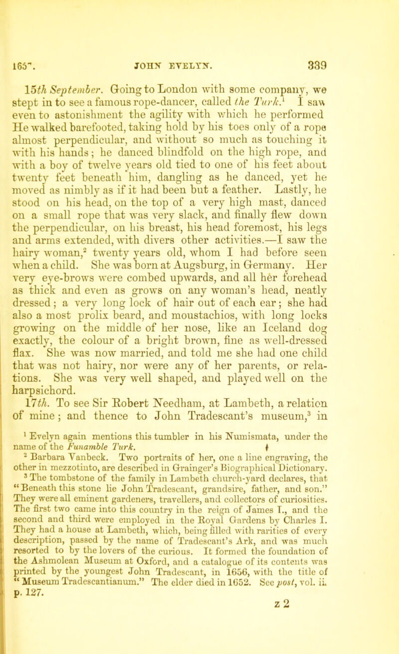 loth September. Going to London with some company , we stept in to see a famous rope-dancer, called the Turk.1 I saw even to astonishment the agility with which lie performed He walked barefooted, taking hold by his toes only of a rope almost perpendicular, and without so much as touching it ■with his hands; he danced blindfold on the high rope, and with a boy of twelve years old tied to one of his feet about twenty feet beneath him, dangling as he danced, yet he moved as nimbly as if it had been but a feather. Lastly, he stood on his head, on the top of a very high mast, danced on a small rope that was very slack, and finally flew down the perpendicular, on his breast, his head foremost, his legs and arms extended, with divers other activities.—I saw the hairy woman,2 twenty years old, whom I had before seen when a child. She was born at Augsburg, in Germany. Her very eye-brows were combed upwards, and all her forehead as thick and even as grows on any woman’s head, neatly dressed; a very long lock of hair out of each ear; she had also a most prolix beard, and moustachios, with long locks growing on the middle of her nose, like an Iceland dog exactly, the colour of a bright brown, fine as well-dressed flax. She was now married, and told me she had one child that was not hairy, nor were any of her parents, or rela- tions. She was very well shaped, and played well on the harpsichord. 17th. To see Sir Eobert Needham, at Lambeth, a relation of mine; and thence to John Tradescant’s museum,3 in 1 Evelyn again mentions this tumbler in his Numismata, under the name of the Funamble Turk. ♦ 2 Barbara Yanheck. Two portraits of her, one a line engraving, the other in mezzotinto, are described in Grainger’s Biographical Dictionary. 3 The tombstone of the family in Lambeth church-yard declares, that “ Beneath this stone he John Tradescant, grandsire, father, and son.” They were all eminent gardeners, travellers, and collectors of curiosities. The first two came into this country in the reign of James L, and the second and third were employed in the Royal Gardens by Charles I. They had a house at Lambeth, which, being filled with rarities of every description, passed by the name of Tradescant’s Ark, and was much resorted to by the lovers of the curious. It formed the foundation of the Ashmolean Museum at Oxford, and a catalogue of its contents was printed by the youngest John Tradescant, in 1656, with the title of “ Museum Tradescantiamun.” The elder died in 1652. See post, vol. ii. p. 127.