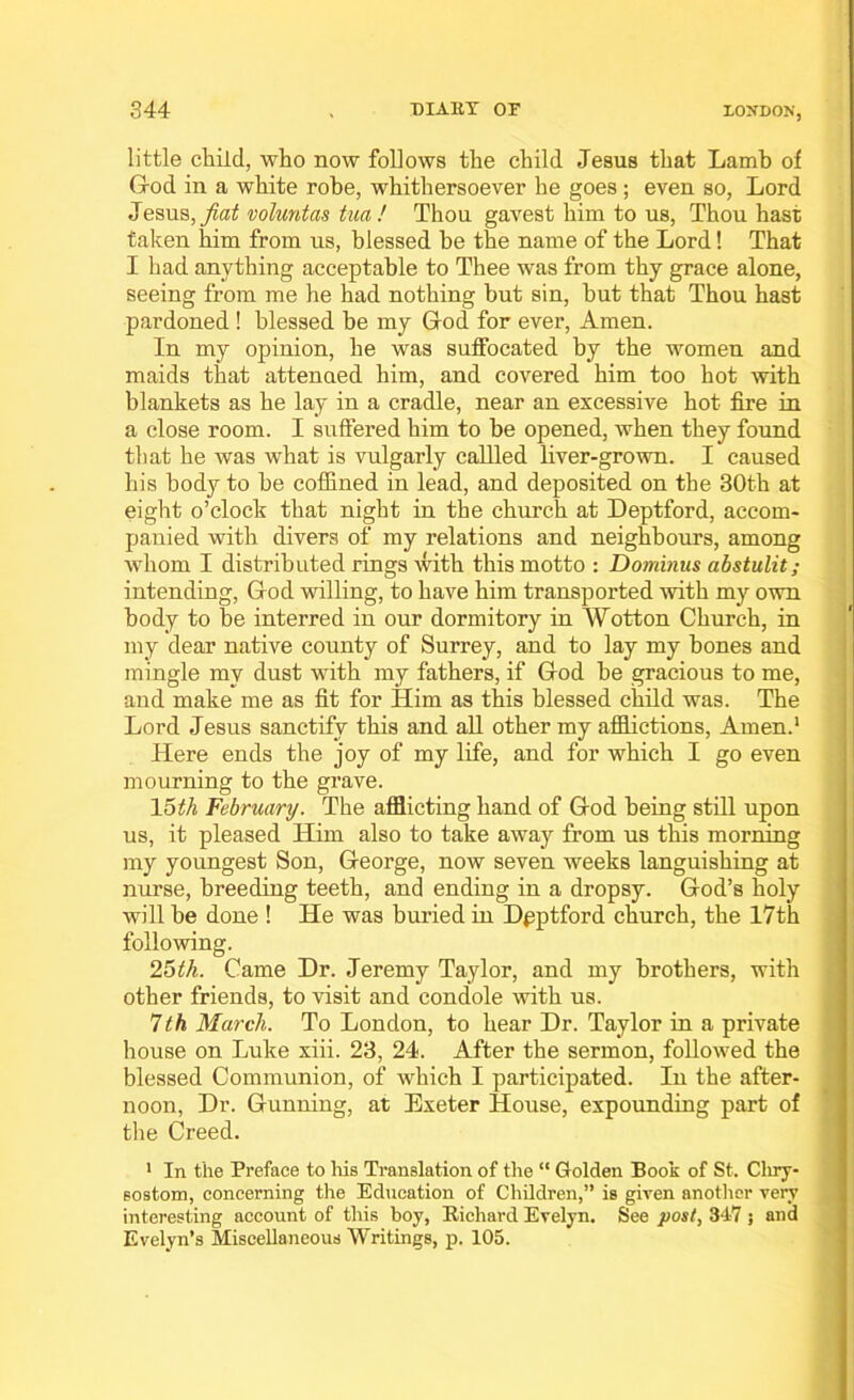 little child, who now follows the child Jesus that Lamb of G-od in a white robe, whithersoever he goes; even so, Lord Jesus, fiat voluntas tua! Thou gavest him to us, Thou hast taken him from us, blessed be the name of the Lord! That I had anything acceptable to Thee was from thy grace alone, seeing from me he had nothing but sin, but that Thou hast pardoned ! blessed be my God for ever, Amen. In my opinion, he was suffocated by the women and maids that attended him, and covered him too hot with blankets as he lay in a cradle, near an excessive hot fire in a close room. I suffered him to be opened, when they found that he was what is vulgarly callled liver-grown. I caused his body to be coffined in lead, and deposited on the 30th at eight o’clock that night in the church at Deptford, accom- panied with divers of my relations and neighbours, among whom I distributed rings with this motto : Dominus abstulit; intending, God willing, to have him transported with my own body to be interred in our dormitory in Wotton Church, in my dear native county of Surrey, and to lay my bones and mingle my dust with my fathers, if God be gracious to me, and make me as fit for Him as this blessed child was. The Lord Jesus sanctify this and all other my afflictions, Amen.1 Here ends the joy of my life, and for which I go even mourning to the grave. 15th February. The afflicting hand of God being still upon us, it pleased Him also to take away from us this morning my youngest Son, George, now seven weeks languishing at nurse, breeding teeth, and ending in a dropsy. God’s holy will be done ! He was buried in Dpptford church, the 17th following. 25th. Came Dr. Jeremy Taylor, and my brothers, with other friends, to visit and condole with us. 7th March. To London, to hear Dr. Taylor in a private house on Luke xiii. 23, 24. After the sermon, followed the blessed Communion, of which I participated. In the after- noon, Dr. Gunning, at Exeter House, expounding part of the Creed. 1 In the Preface to his Translation of the “ Golden Book of St. Chry- sostom, concerning the Education of Children,” is given another very interesting account of this boy, Richard Evelyn. See post, 347 ; and Evelyn’s Miscellaneous Writings, p. 105.