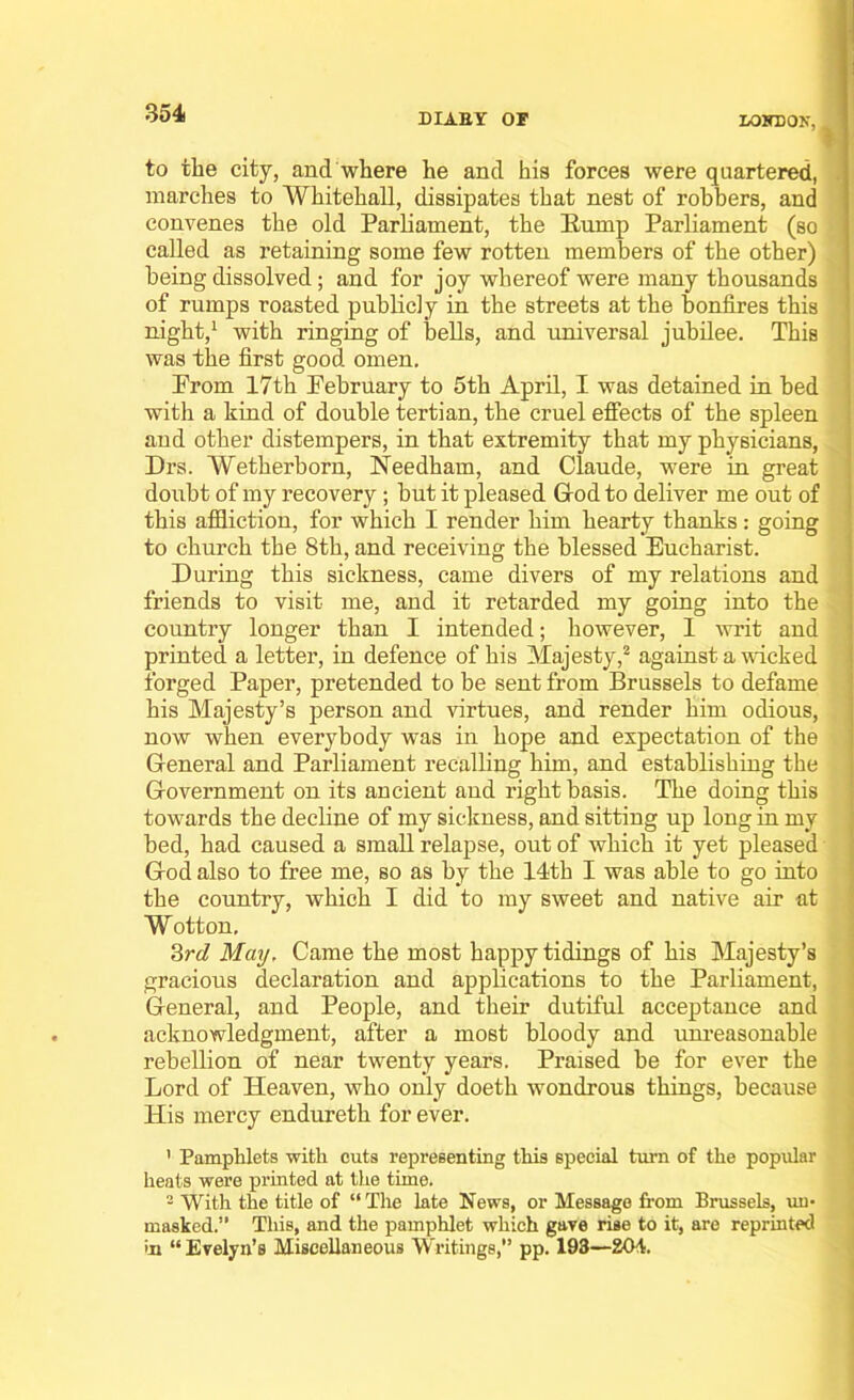 to the city, and where he and his forces were quartered, marches to Whitehall, dissipates that nest of robbers, and convenes the old Parliament, the Hump Parliament (so called as retaining some few rotten members of the other) being dissolved; and for joy whereof were many thousands of rumps roasted publicly in the streets at the bonfires this night,1 with ringing of bells, and universal jubilee. This was the first good omen. Prom 17th February to 5th April, I was detained in bed with a kind of double tertian, the cruel effects of the spleen and other distempers, in that extremity that my physicians, Drs. Wetherborn, Needham, and Claude, were in great doubt of my recovery ; but it pleased God to deliver me out of this affliction, for which I render him hearty thanks: going to church the 8th, and receiving the blessed Eucharist. During this sickness, came divers of my relations and friends to visit me, and it retarded my going into the country longer than I intended; however, I writ and printed a letter, in defence of his Majesty,2 against a wicked forged Paper, pretended to be sent from Brussels to defame his Majesty’s person and virtues, and render him odious, now when everybody was in hope and expectation of the Gieneral and Parliament recalling him, and establishing the Government on its ancient and right basis. The doing this towards the decline of my sickness, and sitting up long in my bed, had caused a small relapse, out of which it yet pleased Grod also to free me, so as by the 14th I was able to go into the country, which I did to my sweet and native air at W otton, 3rd May, Came the most happy tidings of his Majesty’s gracious declaration and applications to the Parliament, Gieneral, and People, and their dutiful acceptance and acknowledgment, after a most bloody and unreasonable rebellion of near twenty years. Praised be for ever the Lord of Heaven, who only doeth wondrous things, because His mercy endureth for ever. ' Pamphlets with cuts representing this special turn of the popular heats were printed at the time. 2 With the title of “The late News, or Message from Brussels, un- masked.“ This, and the pamphlet which gave rise to it, are reprinted in “Evelyn’s Miscellaneous Writings,” pp. 193—204.