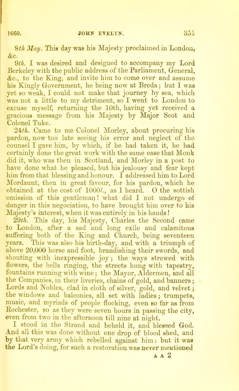 8th May. This day was his Majesty proclaimed in London, &c. 9th. I was desired and designed to accompany my Lord Berkeley with the public address of the Parliament, General, &c., to the King, and invite him to come over and assume his Kingly Government, he being now at Breda; but I was yet so weak, I could not make that journey by sea, which was not a little to my detriment, so I went to London to excuse myself, returning the 10th, having yet received a gracious message from his Majesty by Major Scot and Colonel Tuke. 24th. Came to me Colonel Morley, about procuring his pardon, now too late seeing his error and neglect of the counsel I gave him, by which, if he had taken it, he had certainly done the great work with the same ease that Monk did it, who was then in Scotland, and Morley in a post to have done what he pleased, but his jealousy and fear kept him from that blessing and honour. I addressed him to Lord Mordaunt, then in great favour, for his pardon, which he obtained at the cost of 1000/., as I heard. O the sottish omission of this gentleman! what did I not undergo of danger in this negociation, to have brought him over to his Majesty’s interest, when it was entirely in his hands ! 29th. This day, his Majesty, Charles the Second came to London, after a sad and long exile and calamitous suffering both of the King and Church, being seventeen years. This was also his birth-day, and with a triumph of above 20,000 horse and foot, brandishing their swords, and shouting with inexpressible joy ; the ways strewed with flowers, the bells ringing, the streets hung with tapestry, fountains running with wine; the Mayor, Aldermen, and all the Companies, in their liveries, chains of gold, and banners; Lords and Nobles, clad in cloth of silver, gold, and velvet; the windows and balconies, all set with ladies ; trumpets, music, and myriads of people flocking, even so far as from Rochester, so as they were seven hours in passing the city, even from two in the afternoon till nine at night. I stood in the Strand and beheld it, and blessed God. And all this was done without one drop of blood shed, and by that very army which rebelled against him: but it was the Lord’s doing, for such a restoration was never mentioned A A 2