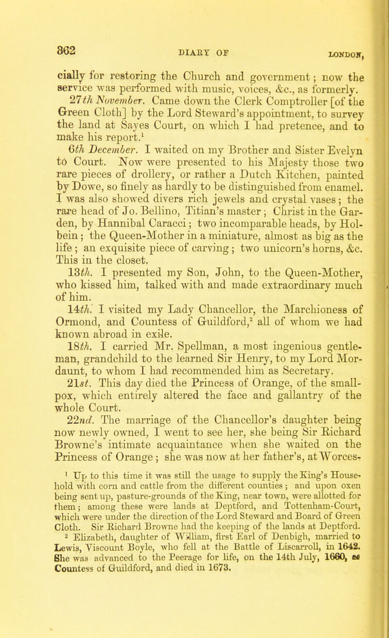 LOKDOKj daily for restoring the Church and government; now the service was performed with music, voices, &c., as formerly. 27th November. Came down the Clerk Comptroller [of the Green Cloth] by the Lord Steward’s appointment, to survey the land at Sayes Court, on which I had pretence, and to make his report.1 6th December. I waited on my Brother and Sister Evelyn to Court. Now were presented to his Majesty those two rare pieces of drollery, or rather a Dutch Kitchen, painted by Dowe, so finely as hardly to be distinguished from enamel. I was also showed divers rich jewels and crystal vases ; the rare head of Jo. Bellino, Titian’s master; Christ in the Gar- den, by Hannibal Caracci; two incomparable heads, by Hol- bein ; the Queen-Mother in a miniature, almost as big as the life ; an exquisite piece of carving; two unicorn’s horns, &c. This in the closet. 16th. I presented my Son, John, to the Queen-Mother, who kissed him, talked with and made extraordinary much of him. 14th. I visited my Lady Chancellor, the Marchioness of Ormond, and Countess of Guildford,2 all of whom we had known abroad in exile. 16th. I carried Mr. Spellman, a most ingenious gentle- man, grandchild to the learned Sir Henry, to my Lord Mor- daunt, to whom I had recommended him as Secretary. 21st. This day died the Princess of Orange, of the small- pox, which entirely altered the face and gallantry of the whole Court. 22nd. The marriage of the Chancellor’s daughter being now newly owned, I went to see her, she being Sir Richard Browne’s intimate acquaintance when she waited on the Princess of Orange ; she was now at her father’s, at Worces- 1 Up to this time it was still the usage to supply the King’s House- hold with corn and cattle from the different counties ; and upon oxen being sent up, pasture-grounds of the King, near town, were allotted for them; among these were lands at Deptford, and Tottenham-Court, which were under the direction of the Lord Steward and Board of Green Cloth. Sir Kicliard Browne had the keeping of the lands at Deptford. 2 Elizabeth, daughter of William, first Earl of Denbigh, married to Lewis, Viscount Boyle, who fell at the Battle of Liscarroll, in 1642. She was advanced to the Peerage for life, on the 14th July, 1660, te Countess of Guildford, and died in 1673.