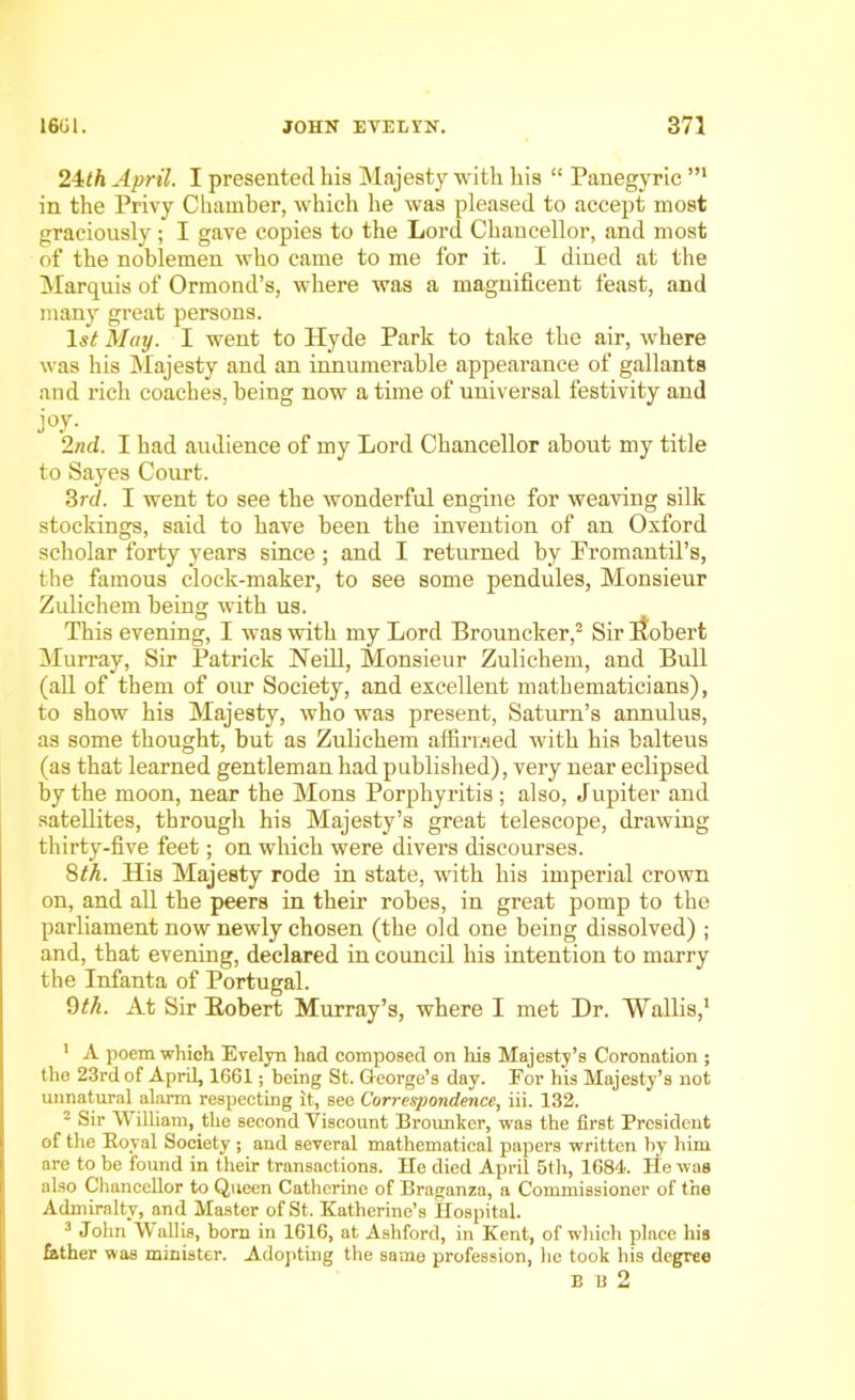 24th April. I presented his Majesty with his “ Panegyric in the Privy Chamber, which he was pleased to accept most graciously; I gave copies to the Lord Chancellor, and most of the noblemen who came to me for it. I dined at the Marquis of Ormond’s, where was a magnificent feast, and many great persons. ls£ May. I went to Hyde Park to take the air, where was his Majesty and an innumerable appearance of gallants and rich coaches, being now a time of universal festivity and j°y- 2nd. I had audience of my Lord Chancellor about my title to Sayes Court. 3rd. I went to see the wonderful engine for weaving silk stockings, said to have been the invention of an Oxford scholar forty years since; and I returned by Promantil’s, the famous clock-maker, to see some pendules, Monsieur Zulichem being with us. This evening, I was with my Lord Brouncker,2 Sir itobert Murray, Sir Patrick Neill, Monsieur Zulichem, and Bull (all of them of our Society, and excellent mathematicians), to show his Majesty, who was present, Saturn’s annulus, as some thought, but as Zulichem affirmed with his balteus (as that learned gentleman had published), very near eclipsed by the moon, near the Mons Porphyritis; also, Jupiter and satellites, through his Majesty’s great telescope, drawing thirty-five feet; on which were divers discourses. 8th. His Majesty rode in state, with his imperial crown on, and all the peers in their robes, in great pomp to the parliament now newly chosen (the old one being dissolved) ; and, that evening, declared in council his intention to marry the Infanta of Portugal. 9th. At Sir Bobert Murray’s, where I met Dr. Wallis,1 1 A poem which Evelyn had composed on his Majesty’s Coronation ; the 23rd of April, 1G61; being St. George’s day. For his Majesty’s not unnatural alarm respecting it, see Correspondence, iii. 132. 2 Sir William, the second Viscount Brounker, was the first President of the Royal Society ; and several mathematical papers written by him are to be found in their transactions. He died April 5th, 1684. He was also Chancellor to Queen Catherine of Braganza, a Commissioner of the Admiralty, and Master of St. Katherine’s Hospital. 3 John Wallis, bom in 1616, at Ashford, in Kent, of which place his father was minister. Adopting the same profession, lie took his degree E 13 2