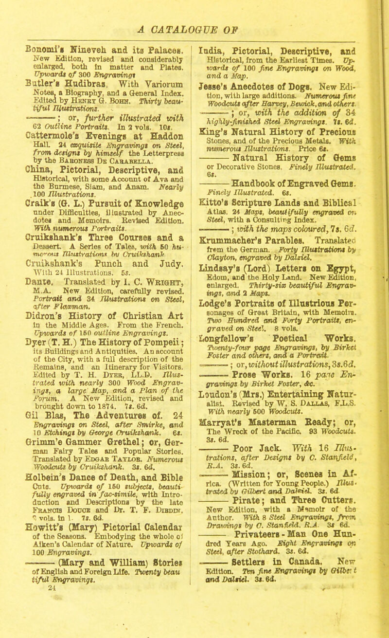 Bonomi’s Nineveh, and its Palaces. New Edition, revised and considerably enlarged, both In matter and PlateB. Upwards of 300 Engravings Butler’s Hudibras With Variorum Notes, a Biography, and a General Index. Edited by Henby G. Bohn. Thirty beau- tiful Illustrations. ; or, further illustrated with G2 Outline Portraits. In 2 vols. 10*. Cattermole’s Evenings at Haddon Hall 24 exquisite Engravings on Steel, from designs by himself the Letterpress by the Baboness De Carabella. China, Pictorial, Descriptive, and Historical, with some Account ol Ava and the Burmese, Siam, and Anam, Nearly . 100 Illustrations. Craik’s (G. L.) Pursuit of Knowledge under Difficulties, Illustrated by Anec- dotes and Memoirs. Revised Edition. With numerous Portraits. Cruikshank’s Three Courses and a Dessert. A Series of Tales, with SO hu- morous Illustrations hv Cruikshank Cruikshank’s Punch and Judy. AVith 24 Illustrations. 5s. Dante, Translated by 1. C. WRIGHT, K.A New Edition, carefnlly revised. Portrait and 34 Illustration* on Steel, after F lawman. Didron’s History of Christian Art in the Middle Ages. From the French. Upwards of 160 outline Engravings. Dyer (T. H.) The History of Pompeii; its Buildings and Antiquities. An account of the City, with a full description of the Remains, and an Itinerary for Visitors. Fritted by T. H. Dyek, LL.D. Illus- trated with nearly 300 Wood Engrav- ings, a large Map, and a Plan of the Forum. A New Edition, revised and brought down to 1814. Is. 6d. Gil Bias, The Adventures of. 24 Engravings on Steel, after Smirke, and 10 Etchings by George Cruikshank. 6*. Grimm’e Gammer Grethel; or, Ger- man Fairy Tales and Popular Stories. Translated by Edgab Taylob. Numerous Woodcuts by Cruilcshank. 3s. 6d. Holbein’s Dance of Death, and Bible Cuts. Upwards of 160 subjects, beauti fully engraved in facsimile, with Intro- duction and Descriptions by the late Francis Done* and Dr. T. F. Dibdm.  voia. In 1 is. 6d. Eowitt’s (Mary) Pictorial Calendar of the Seasons. Embodying the whole oi Aiken’s Calendar of Nature. Upwards of 100 Engravings. — (Mary and William) Stories of English and Foreign Life. Twenty beau tiful Engravings. 24 India, Pictorial, Descriptive, and Historical from the Earliest Times. Up- wards of 100 fine Engravings on Wood, and a Map. Jesse’s Anecdotes of Dogs. New Edi- tion, with large additions. Numerous fine Woodcuts after Harvey, Bewick, and others. - ; or, with the addition of 34 highly-finished Steel Engravings. Is. 6d. King’s Natural History of Precious Stones, and of the Precious Metals. With numerous Illustrations. Price 6*. Natural History of Gems or Decorative Stones. Finely Illustrated. 6s. Handbook of Engraved Gems. Finely Illustrated. 6s. Eitto’s Scripture Lands and Biblical Atlas. 24 Maps, beautifully engraved on Steel, with a Consulting Index, -—— ; with the maps coloured, 7s. 6d. Krummacher’s Parables. Translated frem the German. Forty Illustrations by Clayton, engraved by Dalziel. Lindsay’s (Lord) Letters on Egypt, Edom, and the Holy Land. New Edition, enlarged. Thirty-six beautiful Engrav- ings, and 2 Maps. Lodge’s Portraits of Illustrious Per- sonages of Great Britain, with Memo!re. Two Hundred and Forty Portraits, en- graved on Steel. 8 vols. Longfellow’s Poetical Work3, Twenty-four page Engravings, try Sirket Foster and others, and a Portrait =—-—; or, without illustrations, 3s.6d. — Prose Works. 16 pane En- gravings by Birket Foster, dtc. Loudon’s (Mrs.) Entertaining Natur- alist. Revised by W, S. Dabbas, FJj.S. With nearly 500 Woodcuts. Slarryat’s Masterman Beady; or, The Wreck of the Pacific. 93 Woodcuts. 3s. 6 d. Poor Jack. With 16 Illus- trations, after Designs by C. Stanfield, B.A. 3s. 6d. -—— Mission; or, Scenes in Af- rica. (Written for Young People.) Plus- tt'ated by Gilbert and DaleieL 3s. 6d Pirate; and Three Cutters. New Edition, with a Memoir of the Author. With 8 Steel Engravings, from Drawings by C. Stanfield. R.A 3s 6d. Privateers - Man One Hun- dred Years Ago. Eight Engravings on Steel, after Stothard. 3s. 6d. Settlers in Canada. New Edition. Ten fine Engravings by Gilbc t and Daltiel. 3s. 6d.