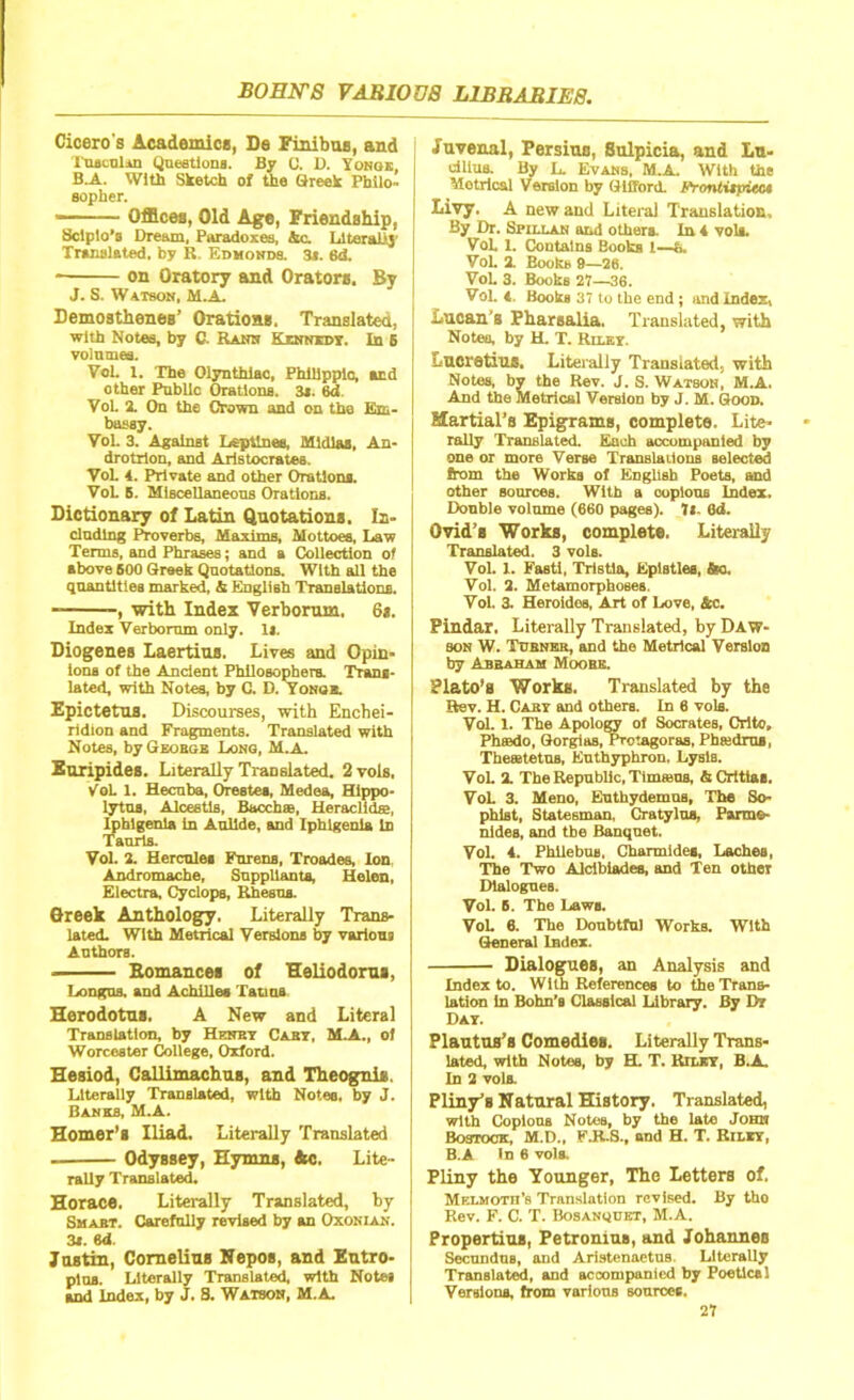 Cicero's Academics, De Finibus, and Tuacolin Questions. By 0. D. Yongk, B.A. With Sketch of the Greek Philo- sopher. Offices, Old Age, Friendship, Sclplo’s Dream, Paradoxes, &c. Literally Translated, by R. Edmonds. 3». 6d. on Oratory and Orators. By J. S. Watson, M.A. Demosthenes’ Orations. Translated, with Notes, by C. Rank Kinmdi. In B volumes. Vol. l. The Olynthiac, Philippic, and other Public Orations. 3*. 6d Vol. 2. On the Crown and on the Em- bassy. Vol. 3. Against Leptlnes, Midlaa, An- drotrlon, and Aristocratea. VoL 4. Private and other Orations. Vol. 5. Miscellaneous Orations. Dictionary of Latin Quotations. In- cluding Proverbs, Maxims, Mottoes, Law Terms, and Phrases; and a Collection of above 600 Greek Quotations. With all the quantities marked, & English Translations. -, with Index Verborum, 6s. Index Verborum only. Is. Diogenes Laertius. Lives and Opin- ions of the Ancient Philosophers. Trans- lated, with Notes, by C. D. Yonqe. Epictetus. Discourses, with Enchei- ridion and Fragments. Translated with Notes, by George Long, M.a. Euripides. Literally Translated. 2 vols, VoL 1. Hecuba, Orestes, Medea, Hippo- lytus, Alcestls, Bacch®, Heraclidss, Iphlgenla in Aullde, and Iphigenla In Taurls. Vol. 2. Hercules Parens, Troades, Ion, Andromache, Suppliants, Helen, Electro, Cyclops, Rhesus. Greek Anthology. Literally Trans- lated. With Metrical Versions by various Authors. Bomances of Heliodorus, Longus. and Achilles Tatma Herodotus. A New and Literal Translation, by Henry Cart, M.A., of Worcester College, Oxford. Hesiod, Callimachus, and Theogni*. Literally Translated, with Notes, by J. Banks, M.A. Homer’s Iliad. Literally Translated Odyssey, Hymns, Ac. Lite- rally Translated. Horace. Literally Translated, by Smart. Carefully revised by an Oxonian. 3s. 6d. Justin, Cornelius Nepos, and Eutro- ptua. Literally Translated, with Notes and Index, by J. S. Watson, M.A. Juvenal, Persius, Sulpicia, and Lu- dltus. By L. Evans, M.A. With the Motrical Version by Gilford. Fronttipicc* Livy. A new and Literal Translation, By Dr. Spillan and others. In 4 vols. VoL L Contains Books 1—&. Vol. 2. Books 9—26. Vol. 3. Books 27—36. Vol. 4. Books 37 to the end; and Index, Lucan’s Pharsalia. Translated, with Notes, by H. T. Riley. Lucretius. Literally Translated, with Notes, by the Rev. J. S. Watson, M.A. And the Metrical Version by J. M. Good. Martial’s Epigrams, complete. Lite- rally Translated. Each accompanied by one or more Verse Translations selected from the Works of English Poets, and other sources. With a copious Index. Double volume (660 pages). 7«- 6d. Ovid’s Works, complete. Literally Translated. 3 vols. Vol. 1. Fasti, Tristia, Epistles, fto. Vol. 2. Metamorphoses. Vol. 3. Heroides, Art of Love, &c. Pindar. Literally Translated, by Daw- son W. Turner, and the Metrical Version by Abraham Moobe. Plato’s Works. Translated by the Rev. H. Caby and others. In 6 vols. Vol. X. The Apology of Socrates, Crlto, Phaado, Gorgias, Protagoras, Phtedroa, Thetetetus, Euthyphron, Lysis. Vol. 2. The Republic, Tima;us, & Crttia*. VoL 3. Meno, Enthydemus, The So- phist, Statesman, Cratylua, Parme- nides, and the Banquet. Vol. 4. Phllebus, Charmides, Laches, The Two Aldbiades, and Ten other Dialogues. Vol. B. The Laws. VoL 6. The Doubtful Works. With General Index. Dialogues, an Analysis and Index to. With References to the Trans- lation In Bohn’s Classical Library. By Dr Day. Plautus’s Comedies. Literally Trans- lated, with Notes, by H. T. Riley, B.A. In 2 vols. Pliny’s Natural History. Translated, with Copious Notes, by the late John Bostoca M.D., F.K.S., and H. T. Riley, B.A In 6 vols. Pliny the Younger, The Letters of. Melmoth’s Translation revised. By tho Rev. F. C. T. Bosanquet, M.A. Propertius, Petronius, and Johannes Secundus, and Aristenaetus, Literally Translated, and accompanied by Poetical Versions, from various sources.