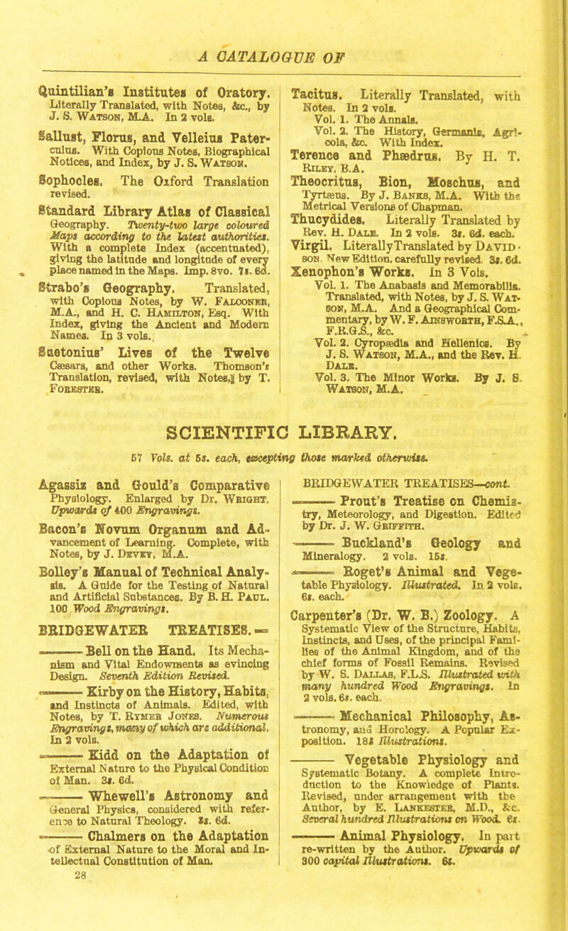 Quintilian’s Institutes of Oratory. Literally Translated, with Notes, &c., by J. S. Watson, M.A. In 2 vole. Sallust, Floras, and Velleius Pater- culus. With Copious Notes, Biographical Notices, and Index, by J. S. Watson. Sophocleg, The Oiford Translation revised. Standard Library Atlas of Classical Geography. Twenty-two large coloured Maps according to the latest authorities. With a complete Index (accentuated), giving the latitude and longitude of every place named in the Maps. Imp.8vo. 7l. 60. Strabo’s Geography. Translated, with Copious Notes, by W. Falconer, M.A., and H. C. Hamilton, Esq. With Index, giving the Ancient and Modern Names. In 3 vols., Suetonius’ Lives of the Twelve Csesars, and other Works. Thomson’! Translation, revised, with Notes,2 by T. Forester. Tacitus. Literally Translated, with Notes. In 2 vols. Vol. 1. The Annals. Vol. 2. The History, Germania, Agrl- oola, &o. With Index. Terence and Phaedrug. By H. T. Riley. B.A. Theocritus, Bion, Moschus, and Tyrtams. By J. Banks, M.A With the Metrical Versions of Chapman. Thucydides, Literally Translated by Rev. H. Dale. In 2 vols. 3*. 6d. each. Virgil. Literally Translated by David • son New Edition, carefully revised. 3i. ed. Xenophon’s Works. In 3 Vols. Vol. 1. The Anabasis and Memorabilia. Translated, with Notes, by J. S. Wat- son, M.A. And a Geographical Com- mentary, by W. F. Ainsworth, F.SA., F.R.G.S., fee. Vol. 2. Cyropeedla and Hellenics. By J. S. Watson, M.A., and the Rev. H. Dale. Vol. 3. The Minor Works. By J. S. Watson, M.A. SCIENTIFIC LIBRARY. 67 Tols. at 5s. each, excepting those marked otherwise. Agassiz and Gould’s Comparative Physiology. Enlarged by Dr. Wright, Upwards of 400 Engravings. Bacon’s Novum Organum and Ad- vancement of Learning. Complete, with Notes, by J. Devet, M.A. Bolley’s Manual of Technical Analy- sis. A Guide for the Testing of Natural and Artificial Substances. By B. H. Paul. 100 Wood Engravings. BRIDGEWATER TREATISES. — — Bell on the Hand. Its Mecha- nism and Vital Endowments as evincing Design. Seventh Edition Revised. — Kirby on the History, Habits, and Instincts of Animals. Edited, with Notes, by T. Rymeb Jones. Numerous Engravings, many of which are additional. In 2 vols. ——— Kidd on the Adaptation of External Nature to the Physical Condition of Man. 3». 6d. Whewell’e Astronomy and General Physics, considered with refer- ence to Natural Theology. Ss. 6d. — Chalmers on the Adaptation of External Nature to the Moral and In- tellectual Constitution of Man. 28 BRIDGEWATER TREATISES—cont ——— Prout’s Treatise on Chemis- try, Meteorology, and Digestion. Edited by Dr. J. W. Griffith. Buckland’s Geology and Mineralogy. 2 vols. 15». *—■ ■ Roget’s Animal and Vege- table Physiology, illustrated. In 2 vole. 6l. each. Carpenter’s (Dr. W. B.) Zoology. A Systematic View of the Structure, Habits, Instincts, and Uses, of the principal Fami- lies of the Animal Kingdom, and of the chief forms of Fossil Remains. Revised by W. S. Dallas, F.L.S. Illustrated with many hundred Wood Engravings. In 2 vols. 6*. each, Mechanical Philosophy, As- tronomy, and Horology. A Popular Ex- position. 181 Illustrations. Vegetable Physiology and Systematic Botany. A complete Intro- duction to the Knowledge of Plants. Revised, under arrangement with the Author, by E. Lankester, M.D., &c. Several hundred Illustrations on Wood. 6t. Animal Physiology. In part re-written by the Author. Upwards of 300 capital Illustrations. 6t.