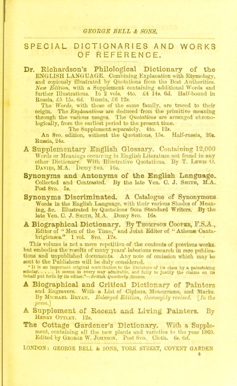 SPECIAL DICTIONARIES AND WORKS OF REFERENCE. Dr. Richardson’s Philological Dictionary of the ENGLISH LANGUAGE. Combining Explanation with Etymology, and copiously illustrated by Quotations from the Best Authorities. New Edition, with a Supplement containing additional Words and farther Illustrations. In 2 vols. 4to. £4 14s. 6d. Half-bound in Russia, £5 15s. 6d. Russia, £6 12s. The Words, with those of the same family, are traced to their origin. The Explanations are deduced from the primitive meaning through the various usages. The Quotations are arranged chrono- logically, from the earliest period to the present time. The Supplement separately. 4to. 12s. An 8vo. edition, without the Quotations, 15s. Half-russia, 20*. Russia, 24s. A Supplementary English Glossary. Containing 12,000 Words or Meanings occurring in English Literature not found in any other Dictionary. With Illustrative Quotations. By T. Lewis O. Davies, M.A. Demy 8vo. 16s. Synonyms and Antonyms of the English Language. Collected and Contrasted. By the late Yen. 0. J. Smith, M.A. Post 8vo. 5s. Synonyms Discriminated. A Catalogue of Synonymous Words in the English Language, with their various Shades of Mean- ing, &e. Illustrated by Quotations from Standard Writers. By th6 late Ven. O. J. Smith, M.A. Demy 8vo. 16s. A Biographical Dictionary. By Thompson Coopkb, F.S.A., Editor of “ Men of the Time,” and Joint Editor of “ A theme Canta- brigienses.” 1 vol. 8vo. 12 s. This volume is not a mere repetition of the contents of previous works, but embodies the results of many years’ laborious research in rare publica- tions and unpublished documents. Any note of omission which may be sent to the Publishers will be duly considered. “It is an important original contiibution to the literature of its class by a painstaking scholar It seems in every way admirable, and fully to justiiy the claims on its behalf put forth by its editor.”—British Quarterly Review. A Biographical and Critical Dictionary of Painters and Engravers. With a List of Ciphers, Monograms, and Marks. By Michael Bbyan. Enlarged Edition, thoroughly revised, [_In the press.] A Supplement of Recent and Living Painters. By Henky Ottley. 12s. The Cottage Gardener’s Dictionary. With a Supple- ment, containing all the new plants and varieties to the year 1869. Edited by Geokge W. Johnson. Post 8vo. Cloth. 6s. 6d. LONDON: GEORGE BELL & SONS, YORK STREET, COVENT GARDEN 6