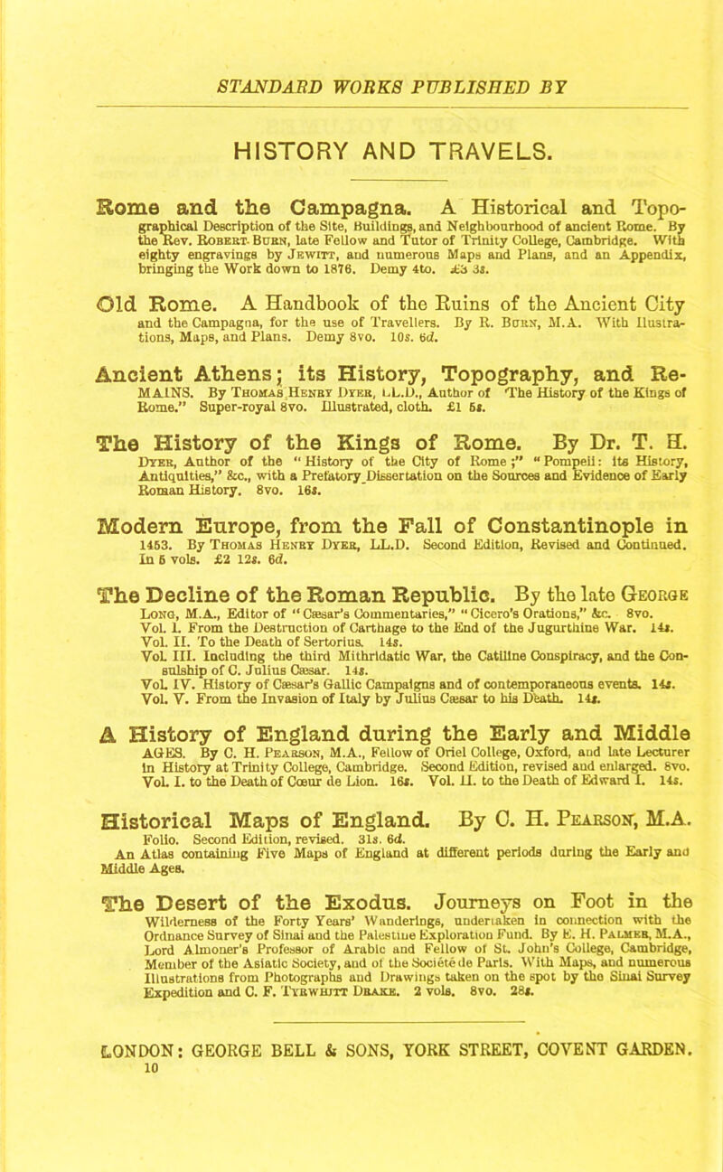 HISTORY AND TRAVELS. Some and the Campagna. A Historical and Topo- graphical Description of the Site, Buildings, and Neighbourhood of ancient Rome. By the Rev. Robert- Burn, late Fellow and Tutor of Trinity College, Cambridge. With eighty engravings by Jewitt, and numerous Maps and Plans, and an Appendix, bringing the Work down to 1876. Demy 4to. A3 3s. Old Rome. A Handbook of tbe Ruins of the Ancient City and the Campagna, for the use of Travellers. By R. Born, M.A. With Ilustra- tions, Maps, and Plans. Demy 8vo. 10s. 6d. Ancient Athens; its History, Topography, and Re- MA1NS. By Thomas Henry Dyer, i.L.IJ., Author of The History of the Kings of Rome.” Super-royal 8vo. Illustrated, cloth. £1 6*. The History of the King3 of Rome. By Dr. T. H. Dyer, Author of the “ History of the City of Rome “ Pompeii: Its History, Antiquities,” &c., with a Prefatory Dissertation on the Sources and Evidence of Early Roman History. 8vo. 16s. Modern Europe, from the Fall of Constantinople in 1453. By Thomas Henry Dyer, LL.D. Second Edition, Revised and Continued. In 5 vols. £2 12s. 6d. The Decline of the Roman Republic. By tbe late George Long, M.A., Editor of “ Csesar’s Commentaries,” “ Cicero’s Orations,” &c. 8vo. VoL 1. From the Destruction of Carthage to the End of the Jugurthine War. 14s. Vol. II. To the Death of Sertorins. 14s. VoL in. Including the third Mithridatic War, the Catiline Conspiracy, and the Con- sulship of C. Jnlius Caesar. 14s. VoL IV. History of Caesar’s Gallic Campaigns and of contemporaneous events. 14s. Vol. V. From the Invasion of Italy by Julius C»sar to his Death. 14s. A History of England during the Early and Middle AGES. By C. H. Pearson, M.A., Fellow of Oriel College, Oxford, and late Lecturer in History at Trinity College, Cambridge. Second Edition, revised and enlarged. Svo. VoL I. to the Death of Coeur de Lion. 16s. Vol. U. to the Death of Edward I. 14s. Historical Maps of England. By C. H. Pearson, M.A. Folio. Second Edition, revised. 31s. 6(1. An Atlas containing Five Maps of England at different periods during the Early and Middle Ages. The Desert of the Exodus. Journeys on Foot in tbe Wilderness of the Forty Years’ Wanderings, undertaken in connection with the Ordnance Survey of Sinai and the Palestine Exploration Fund. By E. H. Palmer, M.A., Lord Almoner’s Professor of Arabic and Fellow ot St. John’s College, Cambridge, Member of tbe Asiatic Society, and of the Societe de Paris. With Maps, and numerous Illustrations from Photographs and Drawings taken on the 6pot by the Sinai Survey Expedition and C. F. Tybwhjtt Drake. 2 vols. 8vo. 28*. LONDON; GEORGE BELL & SONS, YORK STREET, COVENT GARDEN.