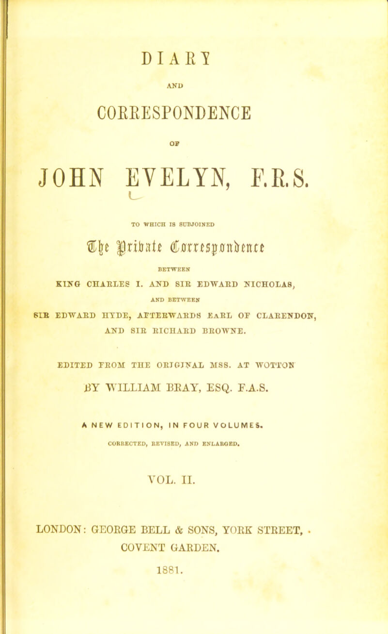 D I A R I AND COKEESPONPENCE op JOHN EVELYN, F.R.S. L TO WHICH 13 SUBJOINED JriintP (tanspuhm BETWEEN KING CHAELES I. AND SIE EDWAED NTCHOEA8, AND BETWEEN PIE EDWAED HXDE, AFTEEWAED8 EaEL OE CLAEENDON, AND SIE EICHAED BEOWNE. EDITED EEOM THE OEIGJNAL MSS. AT WOTTON BY WILLIAM BEAY, ESQ. E.A.S. A NEW EDITION, IN FOUR VOLUMES. CORRECTED, REVISED, AND ENLARGED. VOL. II. LONDON: GEOEGE BELL & SONS, YOEK STEEET, . COVENT GARDEN. 1881