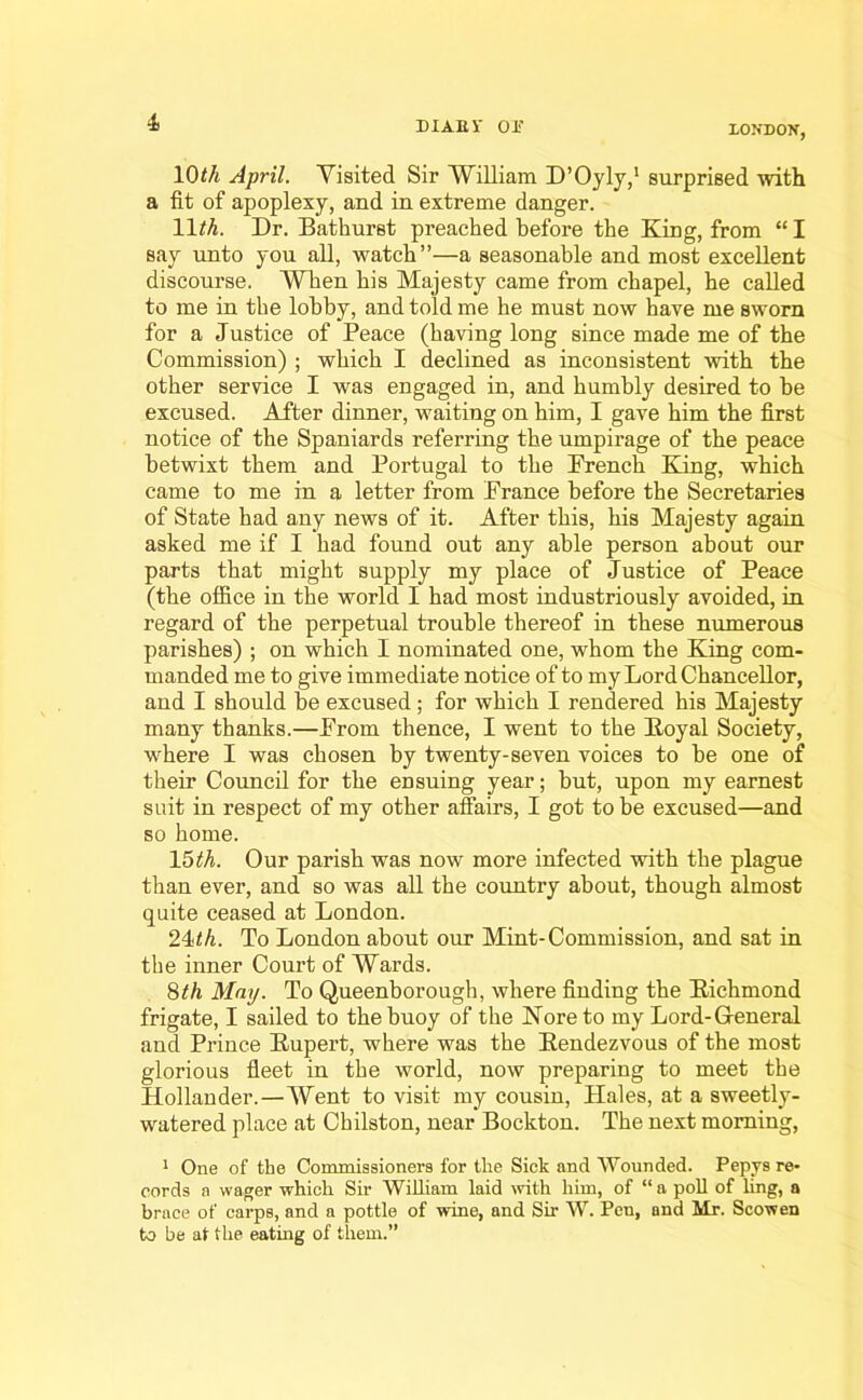 LONDON, 1(PA April. Visited Sir William D’Oyly,1 surprised with a fit of apoplexy, and in extreme danger. 11M. Dr. Bathurst preached before the King, from “I say unto you all, watch”—a seasonable and most excellent discourse. When his Majesty came from chapel, he called to me in the lobby, and told me be must now have me sworn for a Justice of Peace (having long since made me of the Commission) ; which I declined as inconsistent with the other service I was engaged in, and humbly desired to be excused. After dinner, waiting on him, I gave him the first notice of the Spaniards referring the umpirage of the peace betwixt them and Portugal to the French King, which came to me in a letter from France before the Secretaries of State bad any news of it. After this, his Majesty again asked me if I had found out any able person about our parts that might supply my place of Justice of Peace (the office in the world I had most industriously avoided, in regard of the perpetual trouble thereof in these numerous parishes) ; on which I nominated one, whom the King com- manded me to give immediate notice of to my Lord Chancellor, and I should be excused; for which I rendered his Majesty many thanks.—From thence, I went to the Koyal Society, where I was chosen by twenty-seven voices to be one of their Council for the ensuing year; but, upon my earnest suit in respect of my other affairs, I got to be excused—and so home. 15 th. Our parish was now more infected with the plague than ever, and so was all the country about, though almost quite ceased at London. 24th. To London about our Mint-Commission, and sat in the inner Court of Wards. 8th May. To Queenborough, where finding the Richmond frigate, I sailed to the buoy of the Noreto my Lord-General and Prince Rupert, where was the Rendezvous of the most glorious fleet in the world, now preparing to meet the Hollander.—Went to visit my cousin, Hales, at a sweetly- watered place at Chilston, near Bockton. The next morning, 1 One of the Commissioners for the Sick and Wounded. Pepys re* cords a wager which Sir William laid with him, of “ a poll of ling, a brace of carps, and a pottle of wine, and Sir W. Pen, and Mr. Scowen to be at the eating of them.”